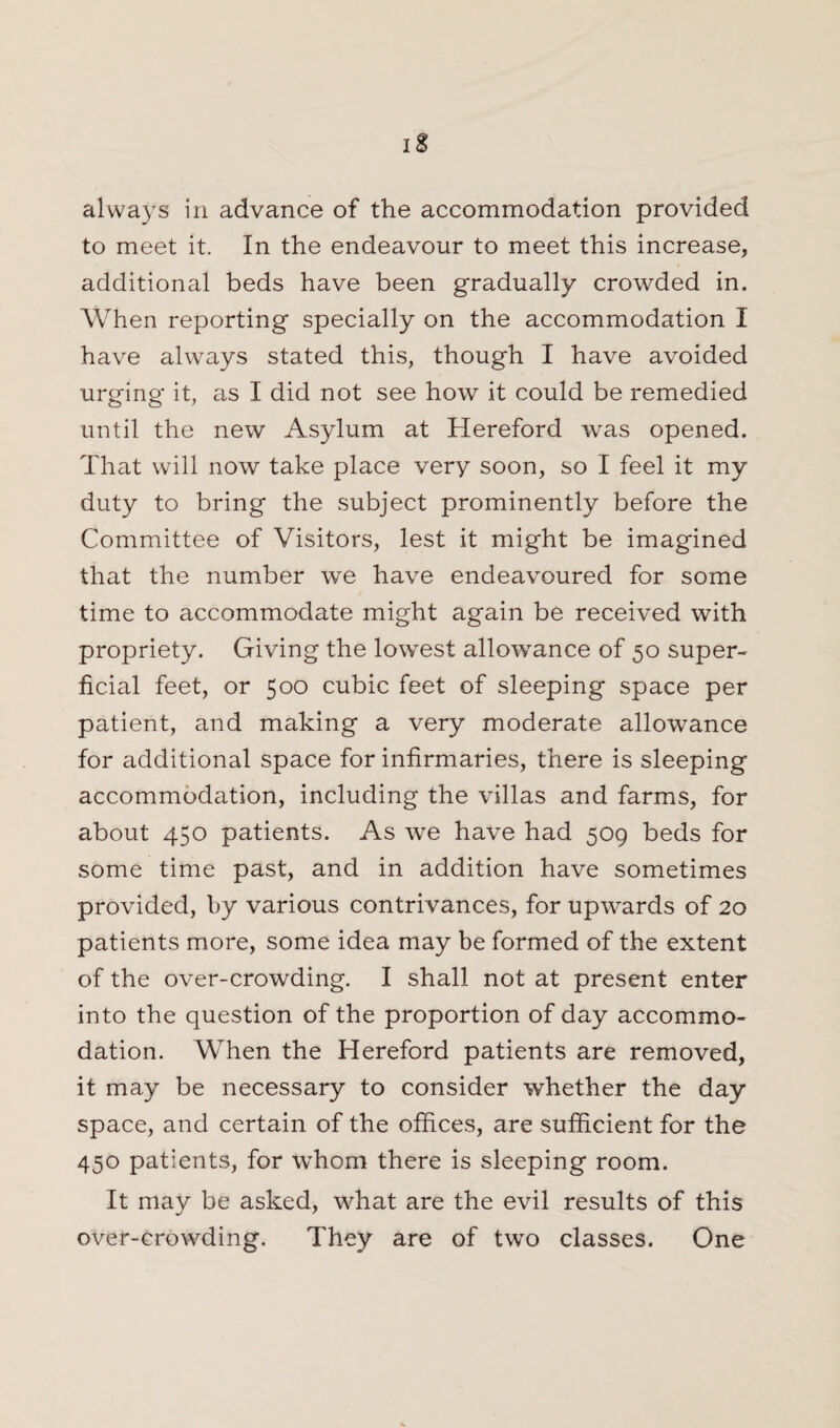 always in advance of the accommodation provided to meet it. In the endeavour to meet this increase, additional beds have been gradually crowded in. When reporting specially on the accommodation I have always stated this, though I have avoided urging it, as I did not see how it could be remedied until the new Asylum at Hereford was opened. That will now take place very soon, so I feel it my duty to bring the subject prominently before the Committee of Visitors, lest it might be imagined that the number we have endeavoured for some time to accommodate might again be received with propriety. Giving the lowest allowance of 50 super¬ ficial feet, or 500 cubic feet of sleeping space per patient, and making a very moderate allowance for additional space for infirmaries, there is sleeping accommodation, including the villas and farms, for about 450 patients. As we have had 509 beds for some time past, and in addition have sometimes provided, by various contrivances, for upwards of 20 patients more, some idea may be formed of the extent of the over-crowding. I shall not at present enter into the question of the proportion of day accommo¬ dation. When the Hereford patients are removed, it may be necessary to consider whether the day space, and certain of the offices, are sufficient for the 450 patients, for whom there is sleeping room. It may be asked, what are the evil results of this over-crowding. They are of two classes. One