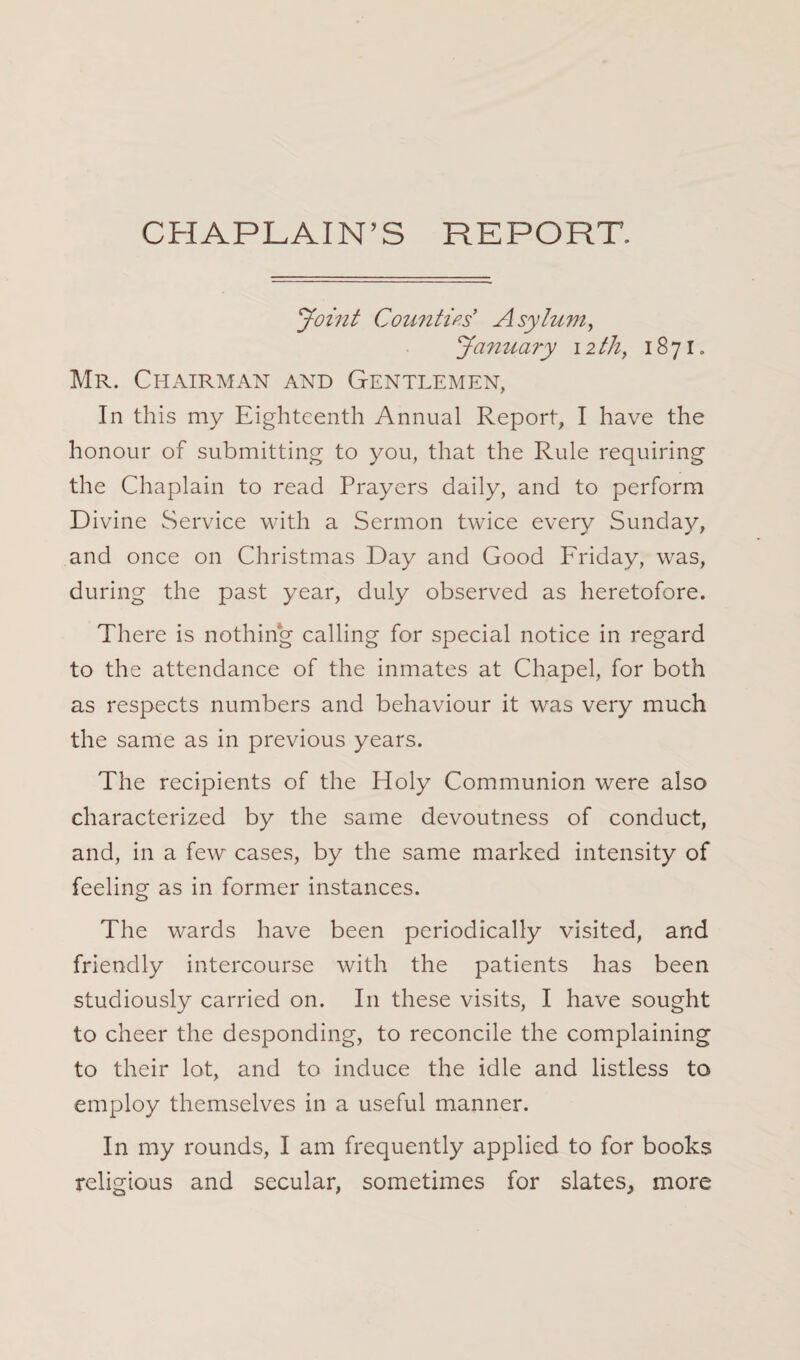 CHAPLAIN’S REPORT. Joint Counties Asylum, January nth, 1871. Mr. Chairman and Gentlemen, In this my Eighteenth Annual Report, I have the honour of submitting to you, that the Rule requiring the Chaplain to read Prayers daily, and to perform Divine Service with a Sermon twice every Sunday, and once on Christmas Day and Good Friday, was, during the past year, duly observed as heretofore. There is nothing calling for special notice in regard to the attendance of the inmates at Chapel, for both as respects numbers and behaviour it was very much the same as in previous years. The recipients of the Holy Communion were also characterized by the same devoutness of conduct, and, in a few cases, by the same marked intensity of feeling as in former instances. The wards have been periodically visited, and friendly intercourse with the patients has been studiously carried on. In these visits, I have sought to cheer the desponding, to reconcile the complaining to their lot, and to induce the idle and listless to employ themselves in a useful manner. In my rounds, I am frequently applied to for books religious and secular, sometimes for slates, more