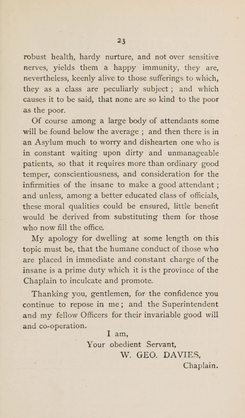 robust health, hardy nurture, and not over sensitive nerves, yields them a happy immunity, they are, nevertheless, keenly alive to those sufferings to which, they as a class are peculiarly subject ; and which causes it to be said, that none are so kind to the poor as the poor. Of course among a large body of attendants some will be found below the average ; and then there is in an Asylum much to worry and dishearten one who is in constant waiting upon dirty and unmanageable patients, so that it requires more than ordinary good temper, conscientiousness, and consideration for the infirmities of the insane to make a good attendant ; and unless, among a better educated class of officials, these moral qualities could be ensured, little benefit would be derived from substituting them for those who now fill the office. My apology for dwelling at some length on this topic must be, that the humane conduct of those who are placed in immediate and constant charge of the insane is a prime duty which it is the province of the Chaplain to inculcate and promote. Thanking you, gentlemen, for the confidence you continue to repose in me ; and the Superintendent and my fellow Officers for their invariable good will and co-operation. I am, Your obedient Servant, W. GEO. DAVIES, Chaplain.