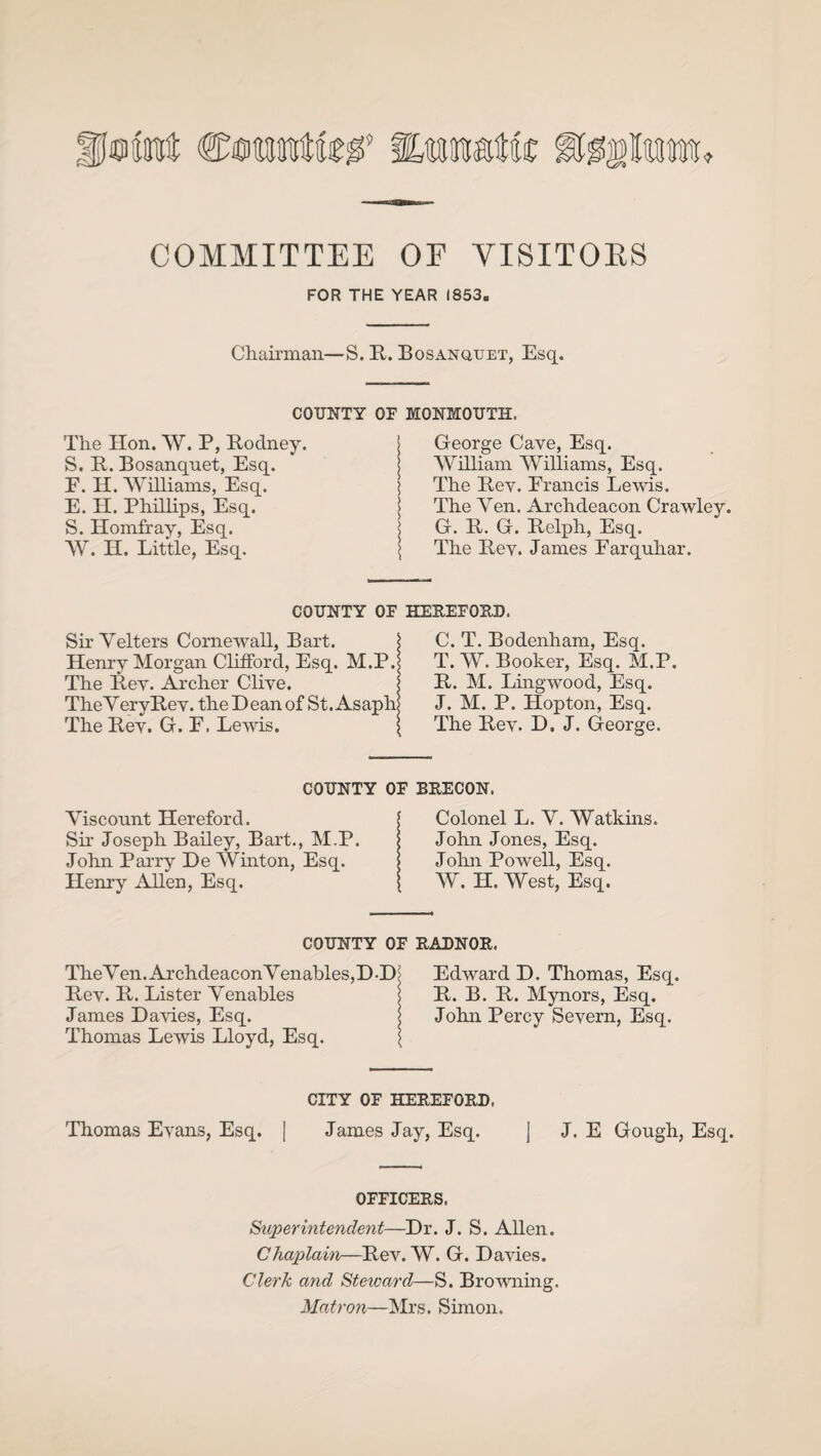 ©tot ®£Ptrofe COMMITTEE OF VISITORS FOR THE YEAR I853„ Chairman—S. R. Bosanquet, Esq. COUNTY OF MONMOUTH. The Hon. W. P, Rodney. S. R. Bosanqnet, Esq. F. H. Williams, Esq. E. H. Phillips, Esq. S. Homfray, Esq. W. IT. Little, Esq. George Cave, Esq. William Williams, Esq. The Rev. Erancis Lewis. The Yen. Archdeacon Crawley. G. R. G. Relph, Esq. The Rey. James Farquhar. COUNTY OF HEREFORD. Sir Yelters Cornewall, Bart. j Henry Morgan Clifford, Esq. M.P.< The Rey. Archer Cliye. j TheYeryRey. the Dean of St. Asaph! The Rey. G. F. Lewis. I C. T. Bodenham, Esq. T. W. Booker, Esq. M.P. R. M. Lingwood, Esq. J. M. P. Hopton, Esq. The Rey. D. J. George. COUNTY OF BRECON. Yisconnt Hereford. Sir Joseph Bailey, Bart., M.P. John Parry De Winton, Esq. Henry Allen, Esq. Colonel L. Y. Watkins. John Jones, Esq. John Powell, Esq. W. H. West, Esq. COUNTY OF RADNOR. TheYen.ArchdeaconYenables,D-D; Edward D. Thomas, Esq. Rev. R. Lister Yenahles j R. B. R. Mynors, Esq. James Dawes, Esq. j John Percy Severn, Esq. Thomas Lewis Lloyd, Esq. \ CITY OF HEREFORD. Thomas Evans, Esq. [ James Jay, Esq. j J. E Gough, Esq. OFFICERS. Superintendent—Dr. J. S. Allen. Chaplain—Rev. W. G. Davies. Clerk and Steward—S. Browning. Matron—Mrs. Simon.