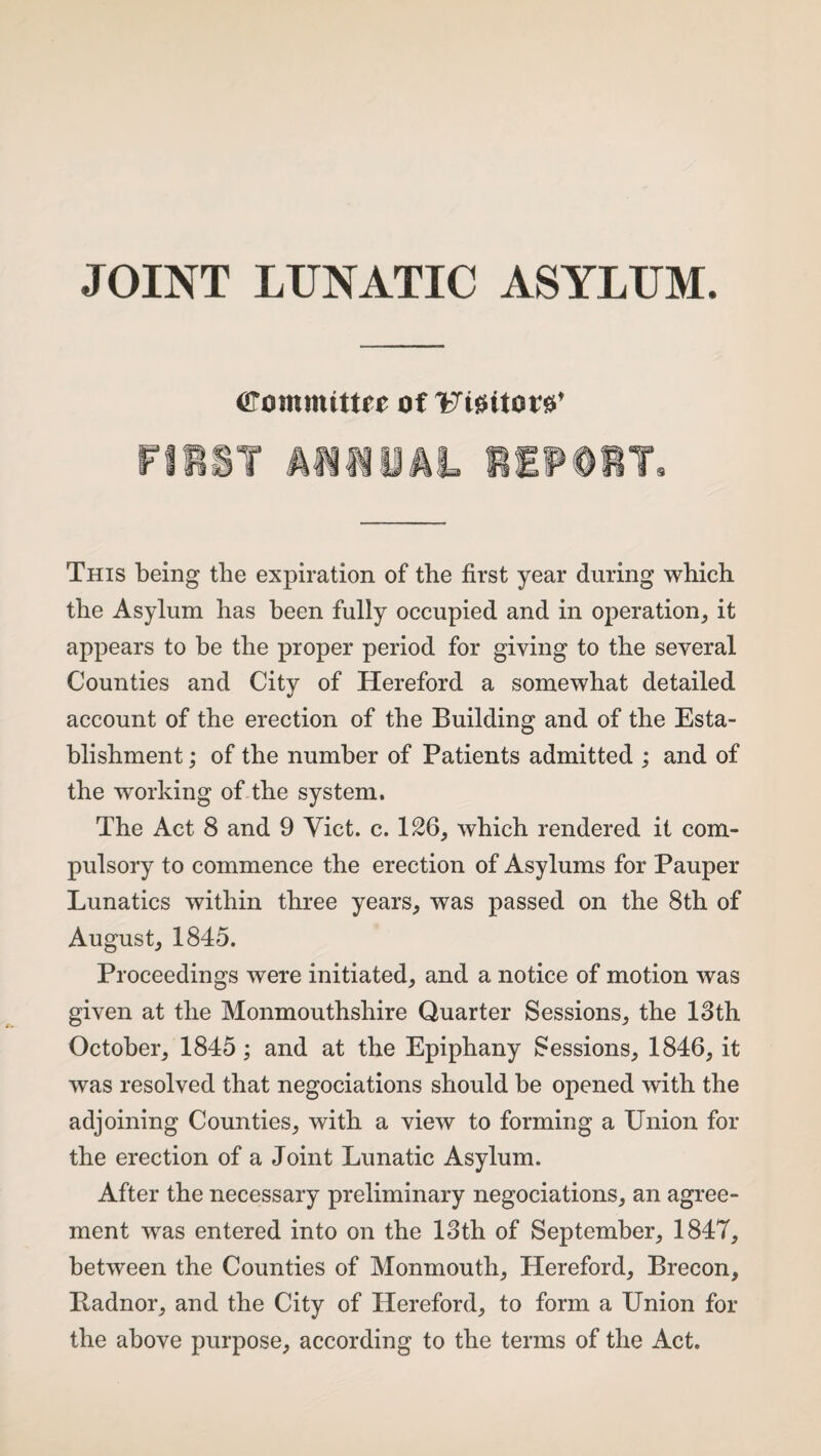 JOINT LUNATIC ASYLUM. arommittre of Uigttor^ This being the expiration of the first year during which the Asylum has been fully occupied and in operation, it appears to be the proper period for giving to the several Counties and City of Hereford a somewhat detailed account of the erection of the Building and of the Esta¬ blishment ; of the number of Patients admitted ; and of the working of the system. The Act 8 and 9 Yict. c. 126, which rendered it com¬ pulsory to commence the erection of Asylums for Pauper Lunatics within three years, was passed on the 8th of August, 1845. Proceedings were initiated, and a notice of motion was given at the Monmouthshire Quarter Sessions, the 13th October, 1845; and at the Epiphany Sessions, 1846, it was resolved that negociations should be opened with the adjoining Counties, with a view to forming a Union for the erection of a Joint Lunatic Asylum. After the necessary preliminary negociations, an agree¬ ment was entered into on the 13th of September, 1847, between the Counties of Monmouth, Hereford, Brecon, Radnor, and the City of Hereford, to form a Union for the above purpose, according to the terms of the Act.