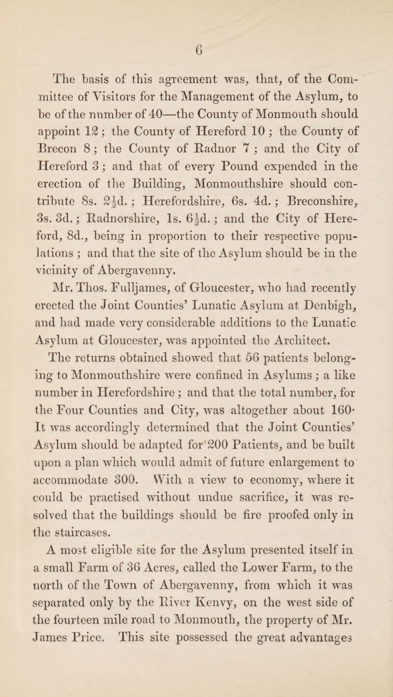 The basis of this agreement was, that, of the Com¬ mittee of Visitors for the Management of the Asylum, to he of the number of 40—the County of Monmouth should appoint 12; the County of Hereford 10 ; the County of Brecon 8; the County of Radnor 7 ; and the City of Hereford 3; and that of every Pound expended in the erection of the Building, Monmouthshire should con¬ tribute 8s. 2|d.; Herefordshire, 6s. 4d.; Breconshire, 3s. 3d.; Radnorshire, Is. 6|d.; and the City of Here¬ ford, 8d., being in proportion to their respective popu¬ lations ; and that the site of the Asylum should be in the vicinity of Abergavenny. Mr. Thos. Fulljames, of Gloucester, who had recently erected the Joint Counties’ Lunatic Asylum at Denbigh, and had made very considerable additions to the Lunatic Asylum at Gloucester, was appointed the Architect. The returns obtained showed that 56 patients belong¬ ing to Monmouthshire were confined in Asylums; a like number in Herefordshire ; and that the total number, for the Four Counties and City, was altogether about 160* It was accordingly determined that the Joint Counties’ Asylum should be adapted for 200 Patients, and be built upon a plan which would admit of future enlargement to accommodate 300. With a view to economy, where it could be practised without undue sacrifice, it was re¬ solved that the buildings should be fire proofed only in the staircases. A most eligible site for the Asylum presented itself in a small Farm of 36 Acres, called the Lower Farm, to the north of the Town of Abergavenny, from which it was separated only by the River Kenvy, on the west side of the fourteen mile road to Monmouth, the property of Mr. James Price. This site possessed the great advantages