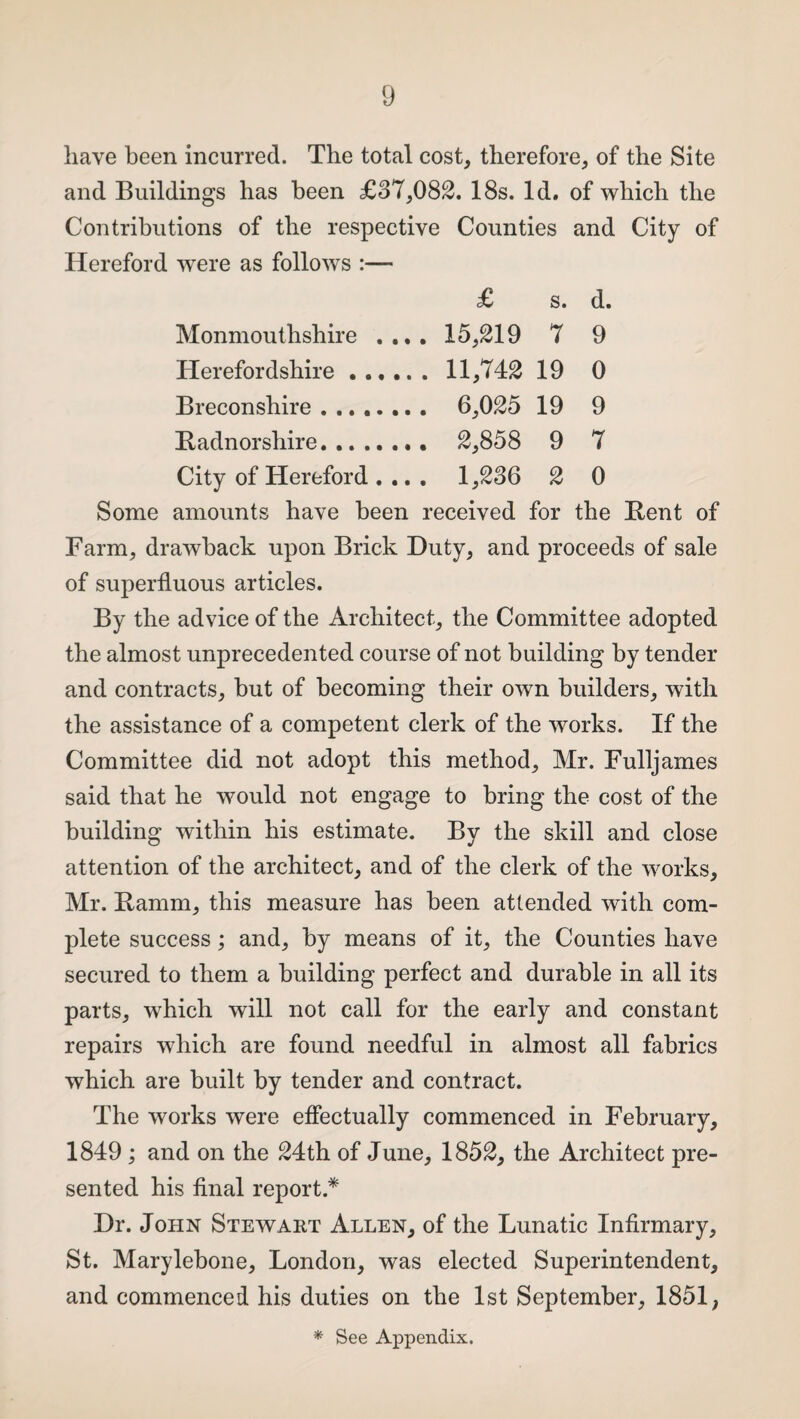 have been incurred. The total cost, therefore, of the Site and Buildings has been £37,082. 18s. Id. of which the Contributions of the respective Counties and City of Hereford were as follows :— £ s. d. Monmouthshire .... 15,219 7 9 Herefordshire. 11,742 19 0 Breconshire. 6,025 19 9 Radnorshire. 2,858 9 7 City of Hereford .... 1,236 2 0 Some amounts have been received for the Rent of Farm, drawback upon Brick Duty, and proceeds of sale of superfluous articles. By the advice of the Architect, the Committee adopted the almost unprecedented course of not building by tender and contracts, but of becoming their own builders, with the assistance of a competent clerk of the works. If the Committee did not adopt this method, Mr. Fulljames said that he would not engage to bring the cost of the building within his estimate. By the skill and close attention of the architect, and of the clerk of the works, Mr. Ramm, this measure has been attended with com¬ plete success; and, by means of it, the Counties have secured to them a building perfect and durable in all its parts, which will not call for the early and constant repairs which are found needful in almost all fabrics which are built by tender and contract. The works were effectually commenced in February, 1849 ; and on the 24th of June, 1852, the Architect pre¬ sented his final report.* Dr. John Stewart Allen, of the Lunatic Infirmary, St. Marylebone, London, was elected Superintendent, and commenced his duties on the 1st September, 1851, * See Appendix.