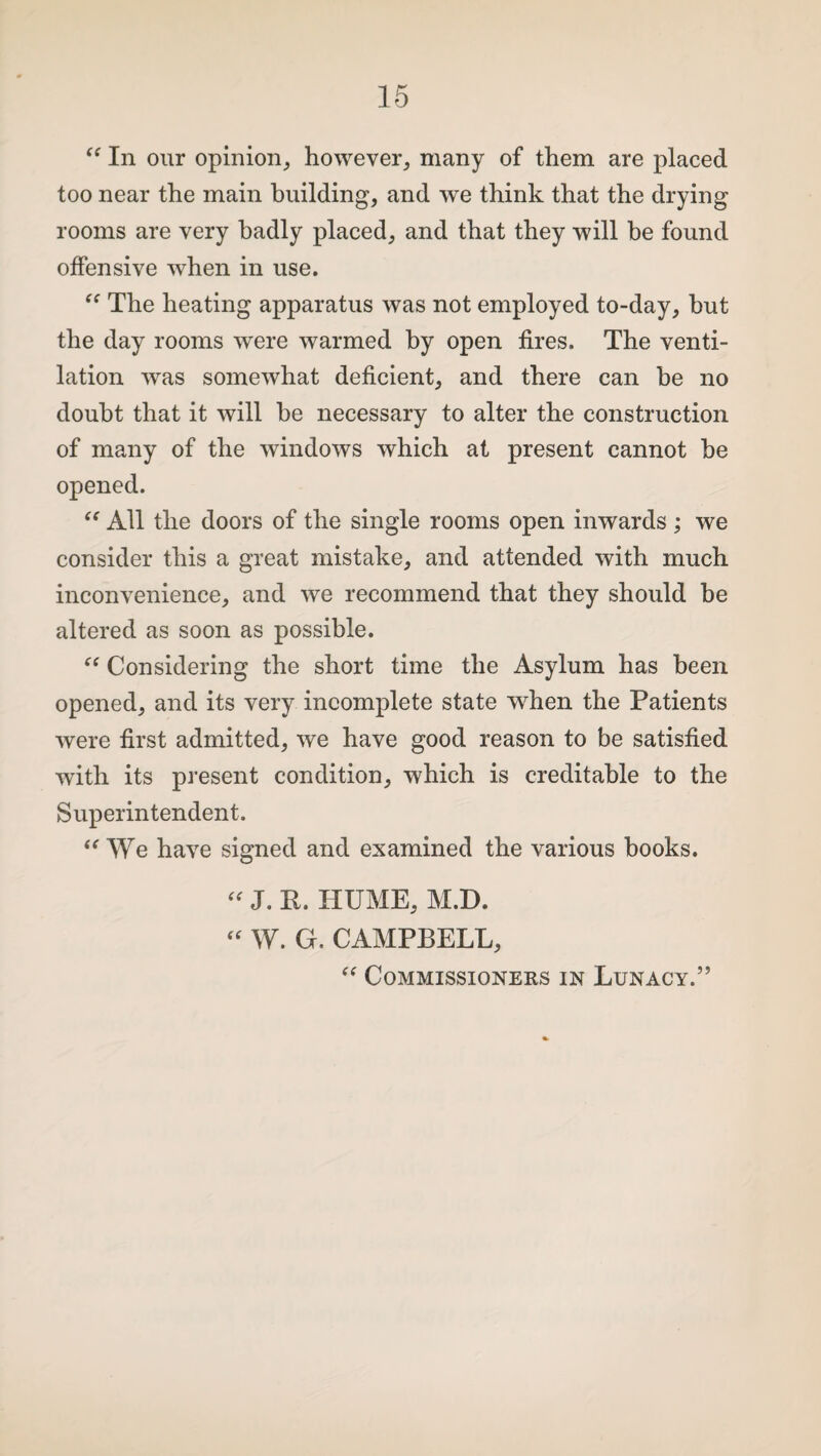 “ In our opinion, however, many of them are placed too near the main building, and we think that the drying rooms are very badly placed, and that they will be found offensive when in use. “ The heating apparatus was not employed to-day, but the day rooms were warmed by open fires. The venti¬ lation wras somewhat deficient, and there can he no doubt that it will he necessary to alter the construction of many of the windows which at present cannot he opened. “ All the doors of the single rooms open inwards ; we consider this a great mistake, and attended with much inconvenience, and we recommend that they should he altered as soon as possible. “ Considering the short time the Asylum has been opened, and its very incomplete state when the Patients were first admitted, we have good reason to be satisfied with its present condition, which is creditable to the Superintendent. “ We have signed and examined the various books. “ J. R. HUME, M.D. “ W. G. CAMPBELL,