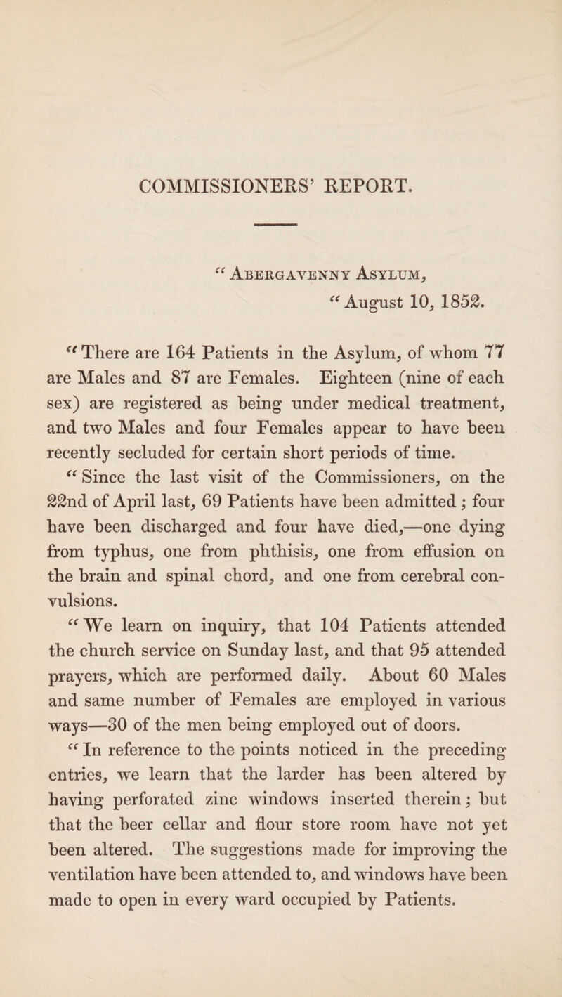 “ Abergavenny Asylum, “ August 10, 1852. “ There are 164 Patients in the Asylum, of whom 77 are Males and 87 are Females. Eighteen (nine of each sex) are registered as being under medical treatment, and two Males and four Females appear to have been recently secluded for certain short periods of time. “ Since the last visit of the Commissioners, on the 22nd of April last, 69 Patients have been admitted ; four have been discharged and four have died,—one dying from typhus, one from phthisis, one from effusion on the brain and spinal chord, and one from cerebral con¬ vulsions. “ We learn on inquiry, that 104 Patients attended the church service on Sunday last, and that 95 attended prayers, which are performed daily. About 60 Males and same number of Females are employed in various ways—30 of the men being employed out of doors. “ In reference to the points noticed in the preceding entries, we learn that the larder has been altered by having perforated zinc windows inserted therein; but that the beer cellar and flour store room have not yet been altered. The suggestions made for improving the ventilation have been attended to, and windows have been made to open in every ward occupied by Patients.