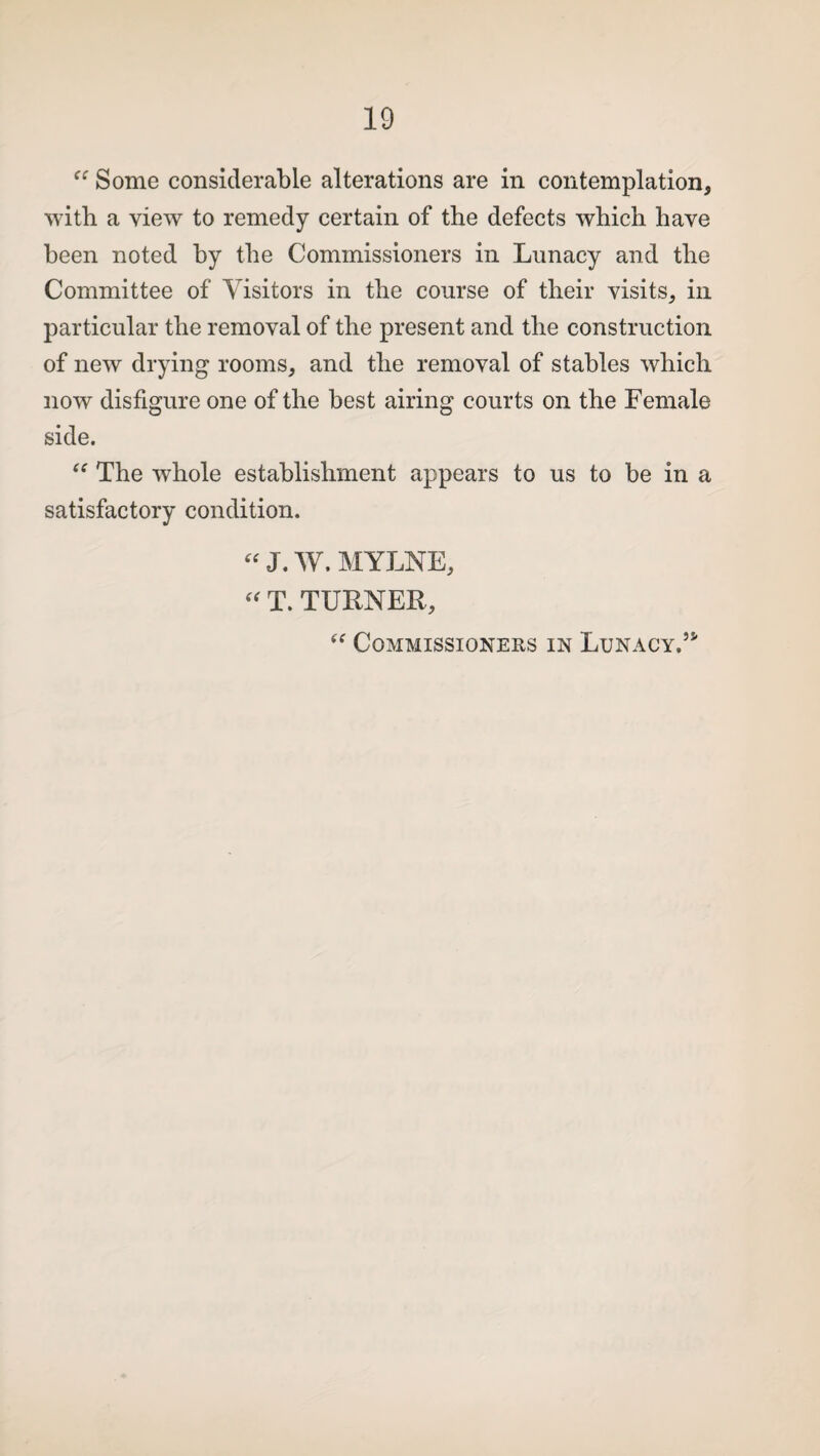 Some considerable alterations are in contemplation, with a view to remedy certain of the defects which have been noted by the Commissioners in Lunacy and the Committee of Visitors in the course of their visits, in particular the removal of the present and the construction of new drying rooms, and the removal of stables which now disfigure one of the best airing courts on the Female side. “ The whole establishment appears to us to be in a satisfactory condition. “ J. W. MYLNE, “ T. TURNER,