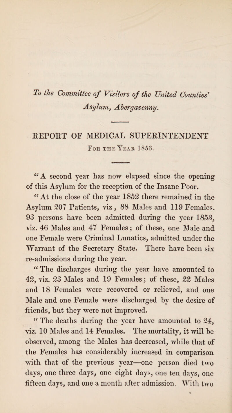 To the Committee of Visitors of the United Counties* Asylum* Abergavenny. REPORT OF MEDICAL SUPERINTENDENT For the Year 1853. “ A second year has now elapsed since the opening of this Asylum for the reception of the Insane Poor. “ At the close of the year 1852 there remained in the Asylum 207 Patients* viz * 88 Males and 119 Females. 93 persons have been admitted during the year 1853* viz. 46 Males and 47 Females; of these, one Male and one Female were Criminal Lunatics* admitted under the Warrant of the Secretary State. There have been six re-admissions during the year. “ The discharges during the year have amounted to 42* viz. 23 Males and 19 Females; of these* 22 Males and 18 Females were recovered or relieved* and one Male and one Female were discharged by the desire of friends* hut they were not improved. “ The deaths during the year have amounted to 24, viz. 10 Males and 14 Females. The mortality* it will be observed* among the Males has decreased* while that of the Females has considerably increased in comparison with that of the previous year—one person died two days, one three days* one eight days, one ten clays* one fifteen days, and one a month after admission. With two