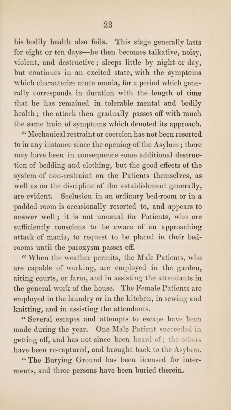 his bodily health also fails. This stage generally lasts for eight or ten days—he then becomes talkative, noisy, violent, and destructive; sleeps little by night or day, but continues in an excited state, with the symptoms which characterize acute mania, for a period which gene¬ rally corresponds in duration with the length of time that he has remained in tolerable mental and bodily health; the attack then gradually passes off with much the same train of symptoms which denoted its approach. “ Mechanical restraint or coercion has not been resorted to in any instance since the opening of the Asylum; there may have been in consequence some additional destruc¬ tion of bedding and clothing, but the good effects of the system of non-restraint on the Patients themselves, as wTell as on the discipline of the establishment generally, are evident. Seclusion in an ordinary bed-room or in a padded room is occasionally resorted to, and appears to answer well; it is not unusual for Patients, who are sufficiently conscious to be aware of an approaching attack of mania, to request to be placed in their bed¬ rooms until the paroxysm passes off. “ When the weather permits, the Male Patients, who are capable of working, are employed in the garden, airing courts, or farm, and in assisting the attendants in the general work of the house. The Female Patients are employed in the laundry or in the kitchen, in sewing and knitting, and in assisting the attendants. Several escapes and attempts to escape have been made during the year. One Male Patient succeeded in getting off, and has not since been heard of; the others have been re-captured, and brought back to the Asylum. “ The Burying Ground has been licensed for inter¬ ments, and three persons have been buried therein.