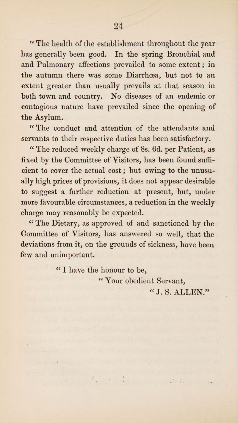 “ The health of the establishment throughout the year has generally been good. In the spring Bronchial and and Pulmonary affections prevailed to some extent; in the autumn there was some Diarrhoea, but not to an extent greater than usually prevails at that season in both town and country. No diseases of an endemic or contagious nature have prevailed since the opening of the Asylum. “ The conduct and attention of the attendants and servants to their respective duties has been satisfactory. “ The reduced weekly charge of 8s. 6d. per Patient, as fixed by the Committee of Visitors, has been found suffi¬ cient to cover the actual cost; but owing to the unusu¬ ally high prices of provisions, it does not appear desirable to suggest a further reduction at present, but, under more favourable circumstances, a reduction in the weekly charge may reasonably be expected. “ The Dietary, as approved of and sanctioned by the Committee of Visitors, has answered so well, that the deviations from it, on the grounds of sickness, have been few and unimportant. “ I have the honour to be, “ Your obedient Servant, “ J. S. ALLEN.” J