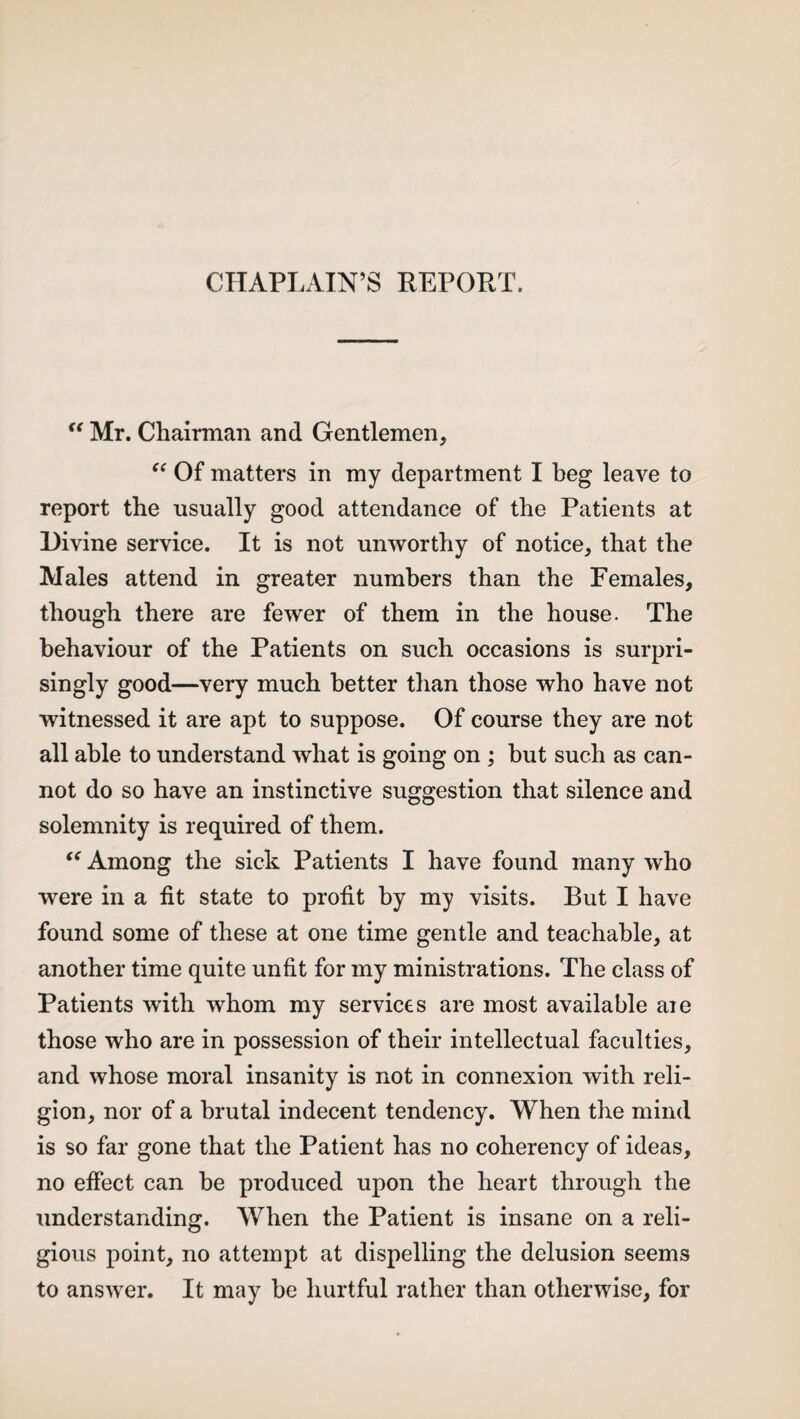 CHAPLAIN’S REPORT. “ Mr. Chairman and Gentlemen, “ Of matters in my department I beg leave to report the usually good attendance of the Patients at Divine service. It is not unworthy of notice, that the Males attend in greater numbers than the Females, though there are fewer of them in the house. The behaviour of the Patients on such occasions is surpri¬ singly good—very much better than those who have not witnessed it are apt to suppose. Of course they are not all able to understand what is going on ; but such as can¬ not do so have an instinctive suggestion that silence and solemnity is required of them. “ Among the sick Patients I have found many who were in a fit state to profit by my visits. But I have found some of these at one time gentle and teachable, at another time quite unfit for my ministrations. The class of Patients with whom my services are most available aie those who are in possession of their intellectual faculties, and whose moral insanity is not in connexion with reli¬ gion, nor of a brutal indecent tendency. When the mind is so far gone that the Patient has no coherency of ideas, no effect can he produced upon the heart through the understanding. When the Patient is insane on a reli¬ gious point, no attempt at dispelling the delusion seems to answer. It may he hurtful rather than otherwise, for