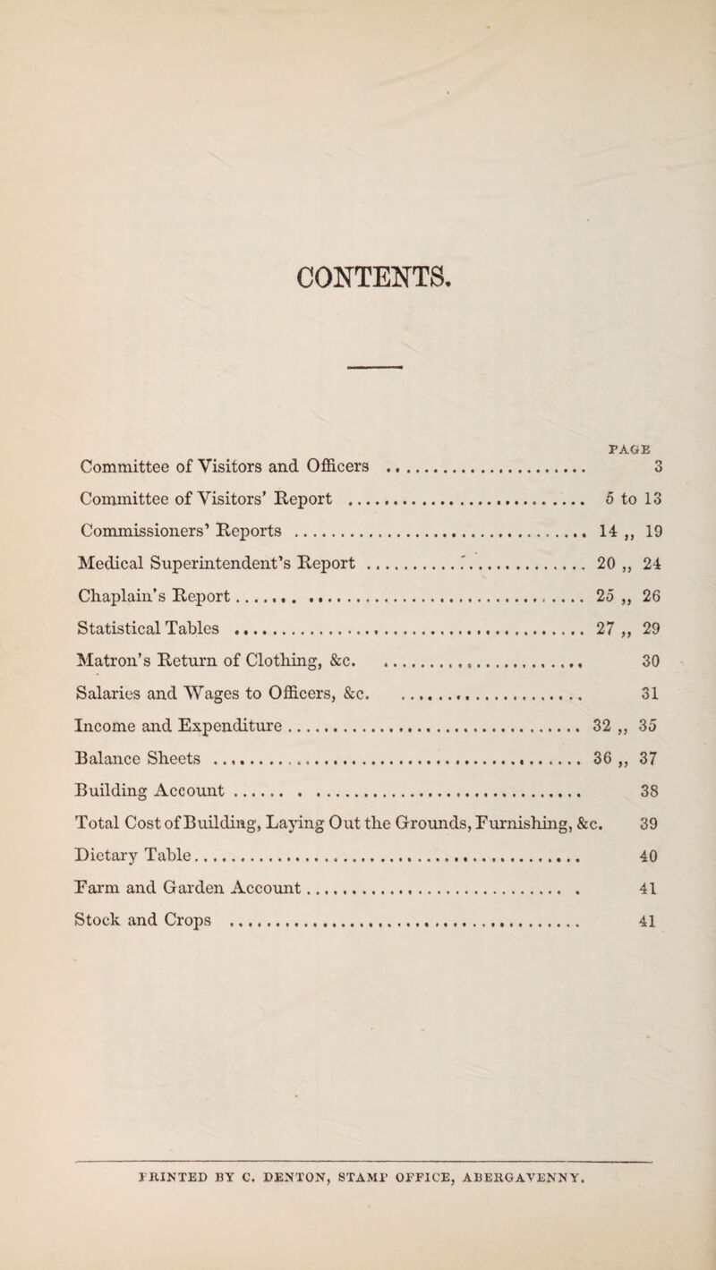 CONTENTS. PAGE Committee of Visitors and Officers . 3 Committee of Visitors’ Report ... 5 to 13 Commissioners’ Reports . 14,, 19 Medical Superintendent’s Report .. 20 ,, 24 Chaplain’s Report. 25,, 26 Statistical Tables ... 27 ,, 29 Matron’s Return of Clothing, &c. 30 Salaries and Wages to Officers, &c. 31 Income and Expenditure. 32 ,, 35 Balance Sheets ... 36,, 37 Building Account. 38 Total Cost of Building, Laying Out the Grounds, Furnishing, &c. 39 Dietary Table. 40 Farm and Garden Account. 41 Stock and Crops . 41 PRINTED BY C. DENTON, STAMP OFFICE, ABERGAVENNY.
