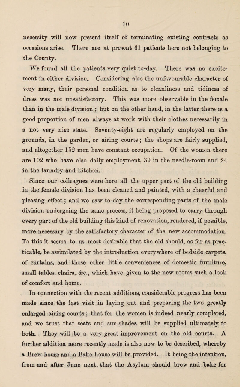 necessity will now present itself of terminating existing contracts as occasions arise. There are at present 61 patients here not belonging to the County. We found all the patients very quiet to-day. There was no excite¬ ment in either division. Considering also the unfavourable character of very many, their personal condition as to cleanliness and tidiness of dress was not unsatisfactory. This was more observable in the female than in the male division; but on the other hand, in the latter there is a good proportion of men always at work with their clothes necessarily in a not very nice state. Seventy-eight are regularly employed on the grounds, in the garden, or airing courts; the shops are fairly supplied, and altogether 152 men have constant occupation. Of the women there are 102 who have also daily employment, 39 in the needle-room and 24 in the laundry and kitchen. Since our colleagues were here all the upper part of the old building in the female division has been cleaned and painted, with a cheerful and pleasing effect; and we saw to-day the corresponding parts of the male division undergoing the same process, it being proposed to carry through every part of the old building this kind of renovation, rendered, if possible, more necessary by the satisfactory character of the new accommodation. To this it seems to us most desirable that the old should, as far as prac¬ ticable, be assimilated by the introduction everywhere of bedside carpets, of curtains, and those other little conveniences of domestic furniture, small tables, chairs, &c., which have given to the new rooms such a look of comfort and home. In connection with the recent additions, considerable progress has been made since the last visit in laying out and preparing the two greatly enlarged airing courts; that for the women is indeed nearly completed, and we trust that seats and sun-shades will be supplied ultimately to both. They will be a very great improvement on the old courts. A further addition more recently made is also now to be described, whereby a Brew-house and a Bake-house will be provided. It being the intention, from and after June next, that the Asylum should brew and bake for