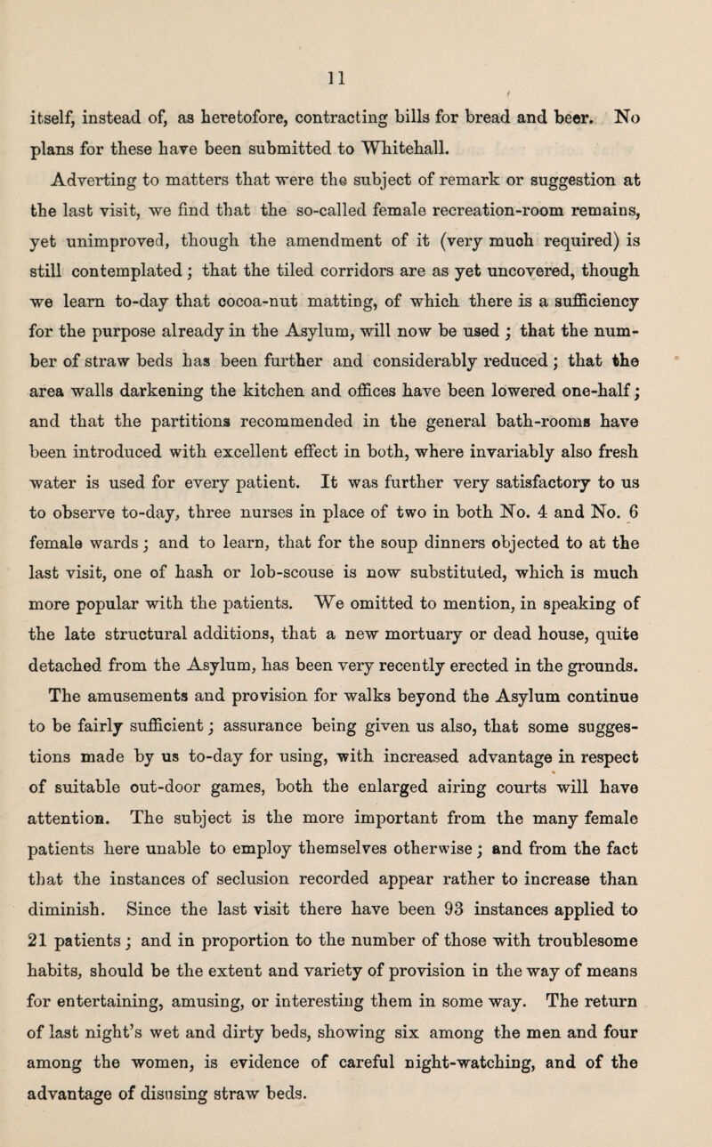 itself, instead of, as heretofore, contracting bills for bread and beer. No plans for these have been submitted to Whitehall. Adverting to matters that were the subject of remark or suggestion at the last visit, we find that the so-called female recreation-room remains, yet unimproved, though the amendment of it (very much required) is still contemplated ; that the tiled corridors are as yet uncovered, though we learn to-day that cocoa-nut matting, of which there is a sufficiency for the purpose already in the Asylum, will now be used ; that the num¬ ber of straw beds has been further and considerably reduced; that the area walls darkening the kitchen and offices have been lowered one-half; and that the partitions recommended in the general bath-rooms have been introduced with excellent effect in both, where invariably also fresh water is used for every patient. It was further very satisfactory to us to observe to-day, three nurses in place of two in both No. 4 and No. 6 female wards; and to learn, that for the soup dinners objected to at the last visit, one of hash or lob-scouse is now substituted, which is much more popular with the patients. We omitted to mention, in speaking of the late structural additions, that a new mortuary or dead house, quite detached from the Asylum, has been very recently erected in the grounds. The amusements and provision for walks beyond the Asylum continue to be fairly sufficient; assurance being given us also, that some sugges¬ tions made by us to-day for using, with increased advantage in respect <» of suitable out-door games, both the enlarged airing courts will have attention. The subject is the more important from the many female patients here unable to employ themselves otherwise; and from the fact that the instances of seclusion recorded appear rather to increase than diminish. Since the last visit there have been 93 instances applied to 21 patients; and in proportion to the number of those with troublesome habits, should be the extent and variety of provision in the way of means for entertaining, amusing, or interesting them in some way. The return of last night’s wet and dirty beds, showing six among the men and four among the women, is evidence of careful night-watching, and of the advantage of disusing straw beds.