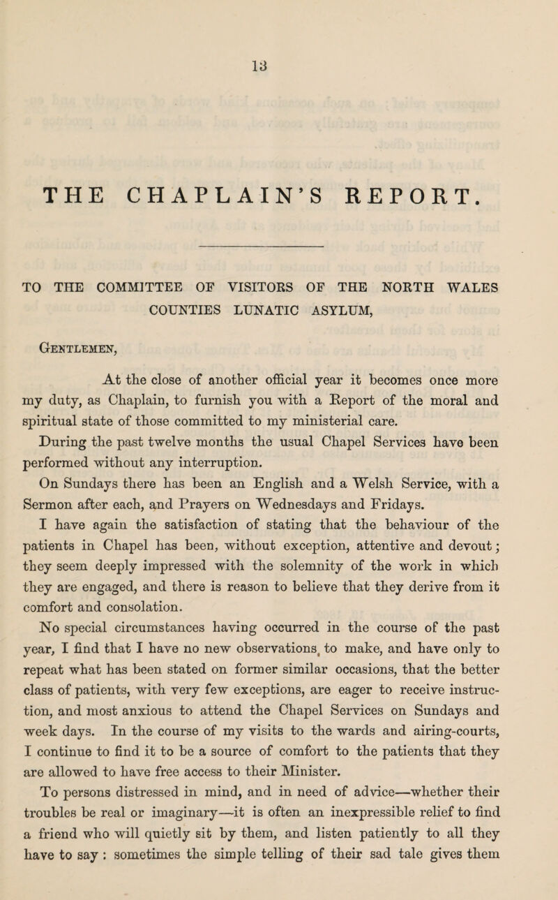 THE CHAPLAIN’S REPORT. TO THE COMMITTEE OF VISITORS OF THE NORTH WALES COUNTIES LUNATIC ASYLUM, Gentlemen, At the close of another official year it becomes once more my duty, as Chaplain, to furnish you with a Keport of the moral and spiritual state of those committed to my ministerial care. During the past twelve months the usual Chapel Services have been performed without any interruption. On Sundays there has been an English and a Welsh Service, with a Sermon after each, and Prayers on Wednesdays and Fridays. I have again the satisfaction of stating that the behaviour of the patients in Chapel has been, without exception, attentive and devout; they seem deeply impressed with the solemnity of the work in which they are engaged, and there is reason to believe that they derive from it comfort and consolation. No special circumstances having occurred in the course of the past year, I find that I have no new observationsj to make, and have only to repeat what has been stated on former similar occasions, that the better class of patients, with very few exceptions, are eager to receive instruc¬ tion, and most anxious to attend the Chapel Services on Sundays and week days. In the course of my visits to the wards and airing-courts, I continue to find it to be a source of comfort to the patients that they are allowed to have free access to their Minister. To persons distressed in mind, and in need of advice—whether their troubles be real or imaginary—it is often an inexpressible relief to find a friend who will quietly sit by them, and listen patiently to all they have to say : sometimes the simple telling of their sad tale gives them