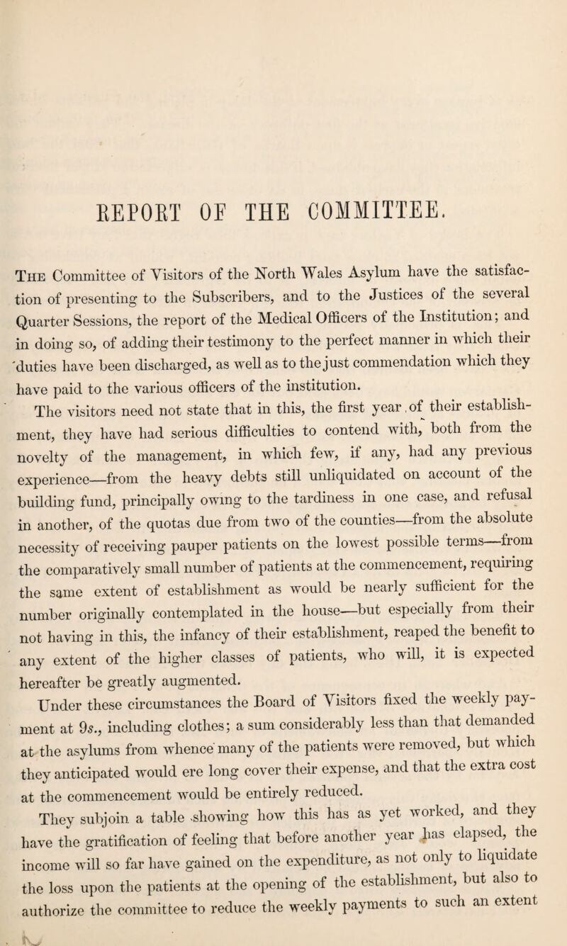 EE PORT OF THE COMMITTEE. The Committee of Visitors of the North Wales Asylum have the satisfac¬ tion of presenting to the Subscribers, and to the Justices of the several Quarter Sessions, the report of the Medical Officers of the Institution; and in doing so, of adding their testimony to the perfect manner in which their 'duties have been discharged, as well as to the just commendation which they have paid to the various officers of the institution. The visitors need not state that in this, the first year.of their establish¬ ment, they have had serious difficulties to contend with, both from the novelty of the management, in which few, it any, had any previous experience_from the heavy debts still unliquidated on account of the building fund, principally owing to the tardiness in one case, and refusal in another, of the quotas due from two of the counties—from the absolute necessity of receiving pauper patients on the lowest possible terms trom the comparatively small number of patients at the commencement, requiring the same extent of establishment as would be nearly sufficient for the number originally contemplated in the house—but especially from their not having in this, the infancy of their establishment, reaped the benefit to any extent of the higher classes of patients, who will, it is expected hereafter be greatly augmented. Under these circumstances the Board of Visitors fixed the weekly pay¬ ment at 9s., including clothes; a sum considerably less than that demanded at the asylums from whence many of the patients were removed, but which they anticipated would ere long cover their expense, and that the extra cost at the commencement would be entirely reduced. They subjoin a table showing how this has as yet worked, and they have the gratification of feeling that before another year lias elapsed, the income will so far have gained on the expenditure, as not only to liquidate the loss upon the patients at the opening of the establishment, but also to authorize the committee to reduce the weekly payments to such an extent