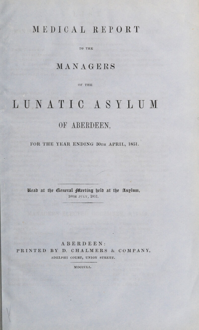 TO THE MANAGERS OF THE LUNATIC ASYLUM OF ABERDEEN, FOR THE YEAR ENDING 30th APRIL, 1851. IfteaU at tlje (General ffteettug IjelU at tljt gtsMwm, 10th jult, 1851. ABERDEEN: PRINTED BY D. CHALMERS & COMPANY, ADELPHI COURT, UNION STREET. MDCCCLI.