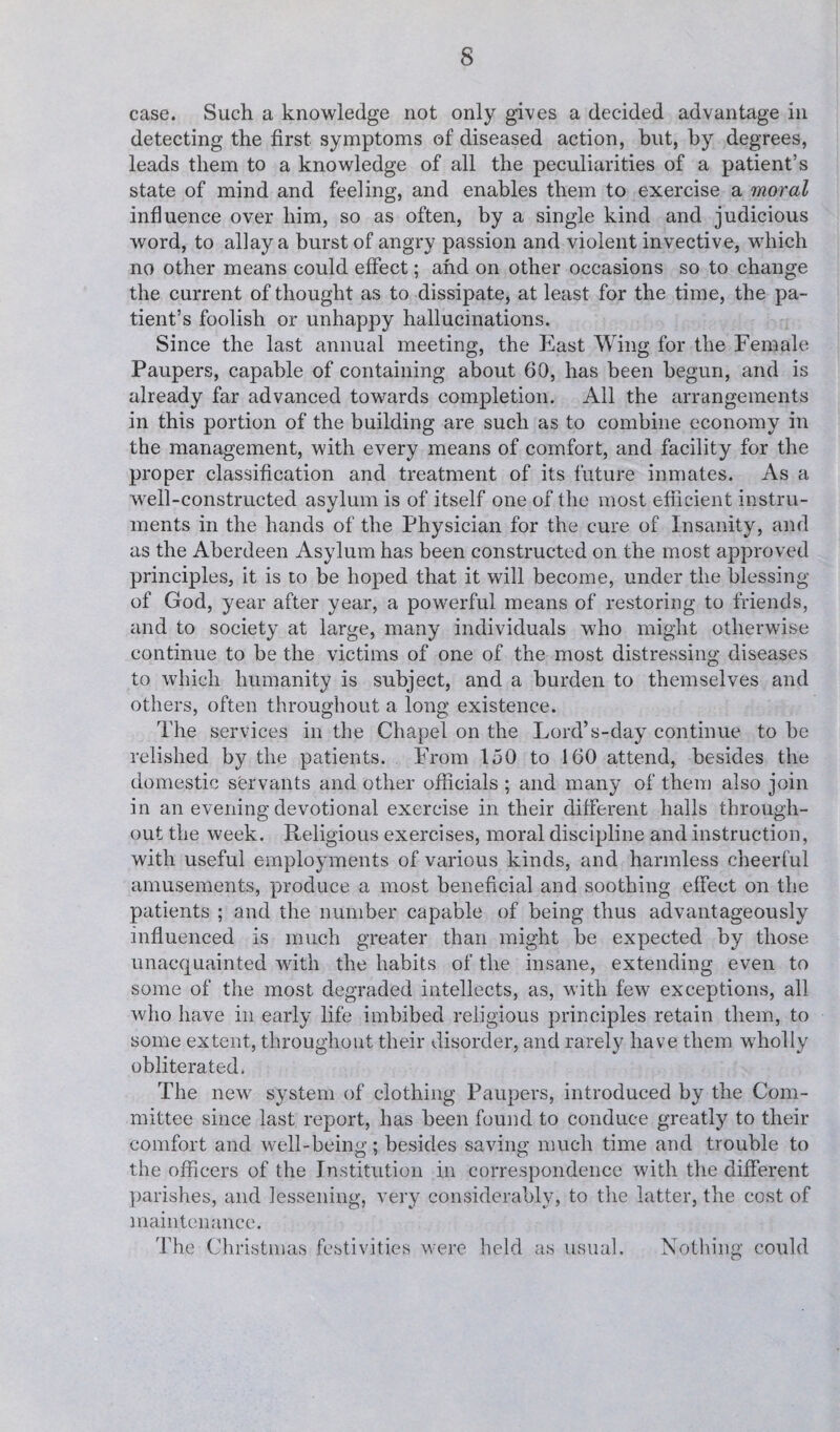 case. Such a knowledge not only gives a decided advantage in detecting the first symptoms of diseased action, but, by degrees, leads them to a knowledge of all the peculiarities of a patient’s state of mind and feeling, and enables them to exercise a moral influence over him, so as often, by a single kind and judicious word, to allay a burst of angry passion and violent invective, which no other means could effect; and on other occasions so to change the current of thought as to dissipate, at least for the time, the pa¬ tient’s foolish or unhappy hallucinations. Since the last annual meeting, the East Wing for the Female Paupers, capable of containing about 60, has been begun, and is already far advanced towards completion. All the arrangements in this portion of the building are such as to combine economy in the management, with every means of comfort, and facility for the proper classification and treatment of its future inmates. As a well-constructed asylum is of itself one of the most efficient instru¬ ments in the hands of the Physician for the cure of Insanity, and as the Aberdeen Asylum has been constructed on the most approved principles, it is to be hoped that it will become, under the blessing of God, year after year, a powerful means of restoring to friends, and to society at large, many individuals who might otherwise continue to be the victims of one of the most distressing diseases to which humanity is subject, and a burden to themselves and others, often throughout a long existence. The services in the Chapel on the Lord’s-day continue to be relished by the patients. From 150 to 160 attend, besides the domestic servants and other officials ; and many of them also join in an evening devotional exercise in their different halls through¬ out the week. Religious exercises, moral discipline and instruction, with useful employments of various kinds, and harmless cheerful amusements, produce a most beneficial and soothing effect on the patients ; and the number capable of being thus advantageously influenced is much greater than might be expected by those unacquainted with the habits of the insane, extending even to some of the most degraded intellects, as, with few exceptions, all who have in early life imbibed religious principles retain them, to some extent, throughout their disorder, and rarely have them wholly obliterated. The new system of clothing Paupers, introduced by the Com¬ mittee since last report, has been found to conduce greatly to their comfort and well-being; besides saving much time and trouble to the officers of the Institution in correspondence with the different parishes, and lessening, very considerably, to the latter, the cost of maintenance. The Christmas festivities were held as usual. Nothing could
