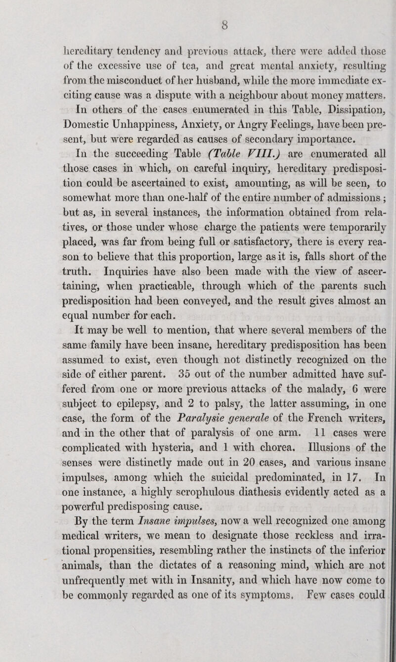 hercditaiy tendency and previous attack^ tliere were added those of the excessive use of tea, and great mental anxiety, resulting from the misconduct of her husband, while the more immediate ex¬ citing cause was a dispute with a neighbour about money matters. In others of the cases enumerated in this Table, Dissipation, Domestic Unhappiness, Anxiety, or Angry Feelings, have been pre¬ sent, but were regarded as causes of secondary importance. In the succeeding Table (Table VIII.) are enumerated all those cases in which, on careful inquiry, hereditary predisposi¬ tion could be ascertained to exist, amounting, as will be seen, to somewhat more than one-half of the enthe number of admissions; but as, in several instances, the information obtained from rela¬ tives, or those under whose charge the patients were temporarily placed, was far from being fuU or satisfactory, there is every rea¬ son to beheve that this proportion, large as it is, faUs short of the truth. Inquiries have also been made with the view of ascer¬ taining, when practicable, through which of the parents such predisposition had been conveyed, and the result gives almost an equal number for each. It may be well to mention, that where several members of the same family have been insane, hereditary predisposition has been assumed to exist, even though not distinctly recognized on the side of either parent. 35 out of the number admitted have suf¬ fered from one or more previous attacks of the malady, 6 were subject to epilepsy, and 2 to palsy, the latter assuming, in one case, the form of the Paralysie generale of the French writers, and in the other that of paralysis of one arm. 11 cases were compheated with hysteria, and 1 with chorea. Illusions of the senses were distinctly made out in 20 cases, and various insane impulses, among which the suicidal predominated, in 17. In one instance, a highly scrophulous diathesis evidently acted as a powerful predisposing cause. By the term Insane impulses^ now a weU recognized one among medical writers, we mean to designate those reckless and irra¬ tional propensities, resembling rather the instincts of the inferior animals, than the dictates of a reasoning mind, which are not unfrequently met with in Insanity, and which have now come to be commonly regarded as one of its symptoms. Few cases could