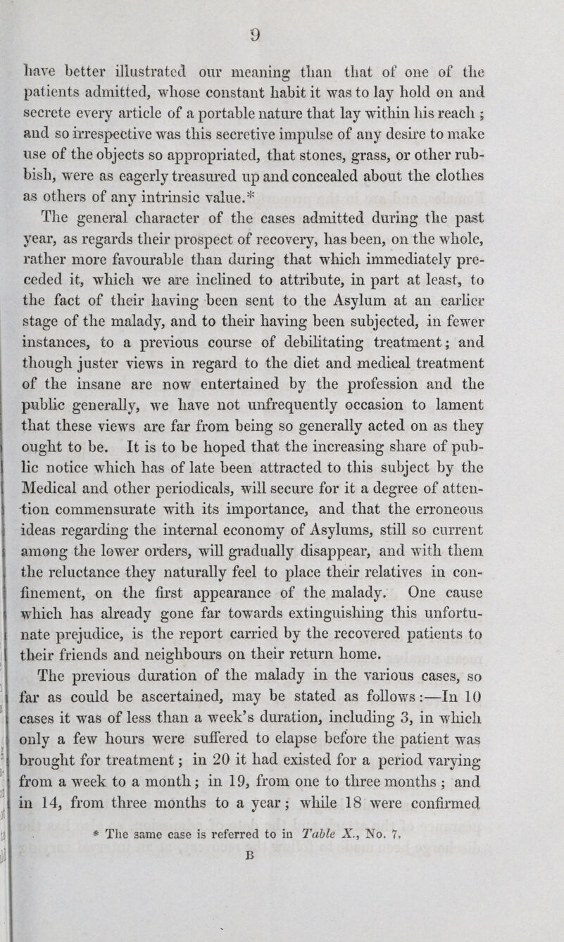 D i 1 } j a have better illustrated our meaning tlian that of one of the patients admitted, whose constant habit it was to lay hold on and seerete every article of a portable nature that lay within his reach ; and so irrespective was this secretive impulse of any desire to make use of the objects so appropriated, that stones, grass, or other rub¬ bish, were as eagerly treasured up and concealed about the clothes as others of any intrinsic value.* The general character of the cases admitted during the past year, as regards their prospect of recovery, has been, on the whole, rather more favourable than during that which immediately pre¬ ceded it, which we are inclined to attribute, in part at least, to the fact of their having been sent to the Asylum at an earlier stage of the malady, and to their having been subjected, in fewer instances, to a previous course of debilitating treatment; and though juster views in regard to the diet and medical treatment of the insane are now entertained by the profession and the public generally, we have not unfrequently occasion to lament that these views are far from being so generally acted on as they ought to be. It is to be hoped that the increasing share of pub¬ lic notice which has of late been attracted to this subject by the Medical and other periodicals, will secure for it a degree of atten¬ tion commensurate with its importance, and that the erroneous ideas regarding the internal economy of Asylums, stiU so current among the lower orders, will gradually disappear, and with them the reluctance they naturally feel to place their relatives in con¬ finement, on the first appearance of the malady. One cause which has already gone far towards extinguishing this unfortu¬ nate prejudice, is the report carried by the recovered patients to their friends and neighbours on their return home. The previous duration of the malady in the various cases, so far as could be ascertained, may be stated as follows:—In 10 cases it was of less than a week’s duration, including 3, in which only a few hours were suffered to elapse before the patient was brought for treatment; in 20 it had existed for a period varying from a week to a month; in 19, from one to three months ; and in 14, from three months to a year; while 18 were confirmed * The same case is referred to in Table X., No. 7, B