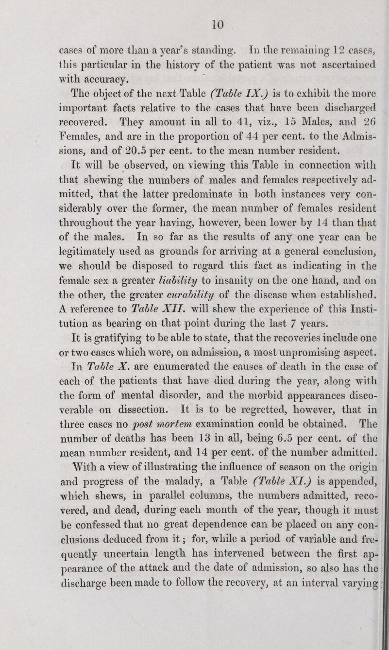 cases of more than a year’s standing. In tlie remaining 12 cases, tins particular in tlie history of the patient was not ascertained with accuracy. The object of the next Table (Table IX.) is to exhibit the more important facts relative to the cases that have been discharged recovered. They amount in all to 41, viz., 15 Males, and 26 Females, and are in the proportion of 44 per cent, to the Admis¬ sions, and of 20.5 per cent, to the mean number resident. It will be observed, on viewing this Table in connection with that shewing the numbers of males and females respectively ad¬ mitted, that the latter predominate in both instances very con¬ siderably over the former, the mean number of females resident throughout the year having, however, been lower by 14 than that of the males. In so far as the results of any one year can be legitimately used as grounds for arriving at a general conclusion, we should be disposed to regard this fact as indicating in the female sex a greater liability to insanity on the one hand, and on the other, the greater curability of the disease when established. A reference to Table XII. will shew the experience of this Insti¬ tution as bearing on that point during the last 7 years. It is gratifying to be able to state, that the recoveries include one or two cases which wore, on admission, a most unpromising aspect. In Table X. are enumerated the causes of death in the case of each of the patients that have died during the year, along with the form of mental disorder, and the morbid appearances disco¬ verable on dissection. It is to be regretted, however, that in three cases no post mortem examination could be obtained. The number of deaths has been 13 in all, being 6.5 per cent, of the mean number resident, and 14 per cent, of the number admitted. With a view of illustrating the influence of season on the origin and progress of the malady, a Table (Table XI.) is appended, which shews, in parallel columns, the numbers admitted, reco¬ vered, and dead, during each month of the year, though it must be confessed that no great dependence can be placed on any con¬ clusions deduced from it; for, while a period of variable and fre¬ quently uncertain length has intervened between the first ap¬ pearance of the attack and the date of admission, so also has the discharge been made to follow the recovery, at an interval varying