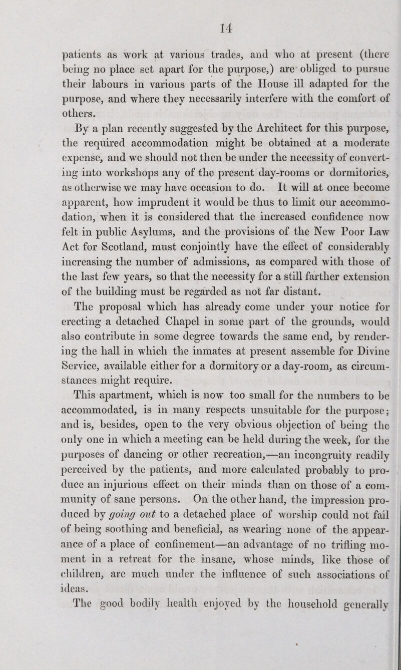 patients as work at various trades, and who at present (there being no place set apart for the purpose,) are obliged to pursue their labours in various parts of the House ill adapted for the purpose, and where they necessarily interfere with the comfort of others. By a plan recently suggested by the Architect for this purpose, the required accommodation might be obtained at a moderate expense, and we should not then be under the necessity of convert¬ ing into workshops any of the present day-rooms or dormitories, as otherwise we may have occasion to do. It will at once become apparent, how imprudent it would be thus to limit our accommo¬ dation, when it is considered that the increased confidence now felt in public Asylums, and the provisions of the New Poor Law Act for Scotland, must conjointly have the effect of considerably increasing the number of admissions, as compared with those of the last few years, so that the necessity for a still farther extension of the building must be regarded as not far distant. The proposal which has already come under your notice for erecting a detached Chapel in some part of the grounds, would also contribute in some degree towards the same end, by render¬ ing the hall in which the inmates at present assemble for Divine Service, available either for a dormitory or a day-room, as circum¬ stances might require. This apartment, which is now too small for the numbers to be accommodated, is in many respects unsuitable for the purpose; and is, besides, open to the very obvious objection of being the only one in which a meeting can be held during the week, for the purposes of dancing or other recreation,—an incongruity readily perceived by the patients, and more calculated probably to pro¬ duce an injurious effect on their minds than on those of a com¬ munity of sane persons. On the other hand, the impression pro¬ duced by going out to a detached place of worship could not fail of being soothing and beneficial, as wearing none of the appear¬ ance of a place of confinement—an advantage of no trifling mo¬ ment in a retreat for the insane, whose minds, like those of children, are much under the influence of such associations of ideas. The good bodily health enjoyed by the household generally