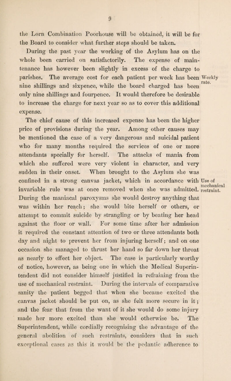 the Lorn Combination Poorhouse will be obtained, it will be for the Board to consider what further steps should be taken. During the past year the working of the Asylum has on the whole been carried on satisfactorily. The expense of main¬ tenance has however been slightly in excess of the charge to parishes. The average cost for each patient per week has been nine shillings and sixpence, while the board charged has been only nine shillings and fourpence. It would therefore be desirable to increase the charge for next year so as to cover this additional expense. The chief cause of this increased expense has been the higher price of provisions during the year. Among other causes may be mentioned the case of a very dangerous and suicidal patient who for many months required the services of one or more attendants specially for herself. The attacks of mania from which she suffered were very violent in character, and very sudden in their onset. When brought to the Asylum she was confined in a strong canvas jacket, which in accordance with invariable rule was at once removed when she was admitted. During the maniacal paroxysms she would destroy anything that was within her reach; she wTould bite herself or others, or attempt to commit suicide by strangling or by beating her head against the floor or wall. For some time after her admission it required the constant attention of two or three attendants both day and night to prevent her from injuring herself; and on one occasion she managed to thrust her hand so far down her throat as nearly to effect her object. The case is particularly worthy of notice, however, as being one in which the Medical Superin¬ tendent did not consider himself justified in refraining from the use of mechanical restraint. During the intervals of comparative sanity the patient begged that when she became excited the canvas jacket should be put on, as she felt more secure in it; and the fear that from the wTant of it she would do some injury made her more excited than she would otherwise be. The Superintendent, while cordially recognising the advantage of the general abolition of such restraints, considers that in such exceptional cases as this it would be the pedantic adherence to Weekly rate. Use of mechanical restraint.