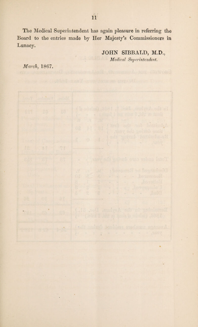 The Medical Superintendent has again pleasure in referring the Board to the entries made by Her Majesty’s Commissioners in Lunacy. March, 1867. JOHN SIBBALD, M.D., Medical Superintendent.