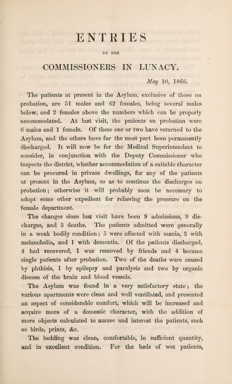 E N TKIES BY THE COMMISSIONERS IN LUNACY. May 10, 1866. The patients at present in the Asylum, exclusive of those on probation, are 51 males and 62 females, being several males below, and 2 females above the numbers which can be properly accommodated. At last visit, the patients on probation were 6 males and 1 female. Of these one or two have returned to the Asylum, and the others have for the most part been permanently discharged. It will now be for the Medical Superintendent to consider, in conjunction with the Deputy Commissioner who inspects the district, whether accommodation of a suitable character can be procured in private dwellings, for any of the patients at present in the Asylum, so as to continue the discharges on probation; otherwise it will probably soon be necessary to adopt some other expedient for relieving the pressure on the female department. The changes since last visit have been 9 admissions, 9 dis¬ charges, and 5 deaths. The patients admitted were generally in a weak bodily condition; 5 were affected with mania, 3 with melancholia, and 1 with dementia. Of the patients discharged, 4 had recovered, 1 was removed by friends and 4 became single patients after probation. Two of the deaths were caused by phthisis, 1 by epilepsy and paralysis and two by organic disease of the brain and blood vessels. The Asylum was found in a very satisfactory state; the various apartments were clean and well ventilated, and presented an aspect of considerable comfort, which will be increased and acquire more of a domestic character, with the addition of more objects calculated to amuse and interest the patients, such as birds, prints, &c. The bedding was clean, comfortable, in sufficient quantity, and in excellent condition. For the beds of wet patients,