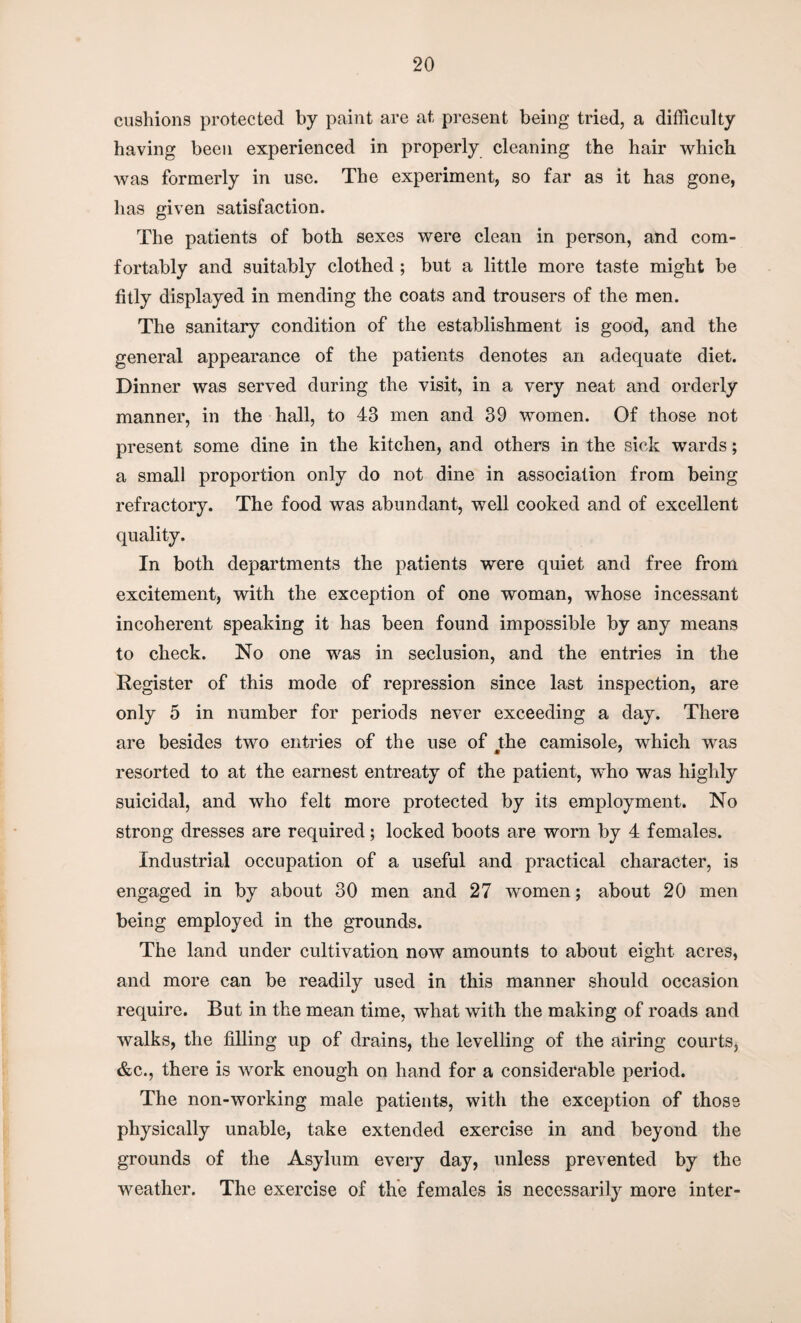 cushions protected by paint are at present being tried, a difficulty having been experienced in properly cleaning the hair which was formerly in use. The experiment, so far as it has gone, has given satisfaction. The patients of both sexes were clean in person, and com¬ fortably and suitably clothed ; but a little more taste might be fitly displayed in mending the coats and trousers of the men. The sanitary condition of the establishment is good, and the general appearance of the patients denotes an adequate diet. Dinner was served during the visit, in a very neat and orderly manner, in the hall, to 43 men and 39 women. Of those not present some dine in the kitchen, and others in the sick wards; a small proportion only do not dine in association from being refractory. The food was abundant, well cooked and of excellent quality. In both departments the patients were quiet and free from excitement, with the exception of one woman, whose incessant incoherent speaking it has been found impossible by any means to check. No one was in seclusion, and the entries in the Register of this mode of repression since last inspection, are only 5 in number for periods never exceeding a day. There are besides two entries of the use of the camisole, which was resorted to at the earnest entreaty of the patient, who was highly suicidal, and who felt more protected by its employment. No strong dresses are required; locked boots are worn by 4 females. Industrial occupation of a useful and practical character, is engaged in by about 30 men and 27 women; about 20 men being employed in the grounds. The land under cultivation now amounts to about eight acres, and more can be readily used in this manner should occasion require. But in the mean time, what with the making of roads and walks, the filling up of drains, the levelling of the airing courts, &c., there is work enough on hand for a considerable period. The non-working male patients, with the exception of those physically unable, take extended exercise in and beyond the grounds of the Asylum every day, unless prevented by the weather. The exercise of the females is necessarily more inter-