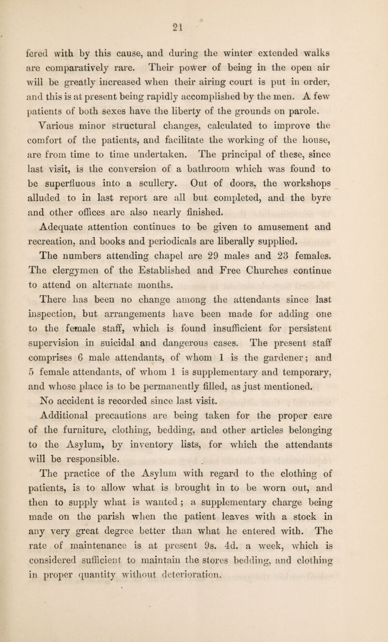ferecl with by this cause, and during the winter extended walks are comparatively rare. Their power of being in the open air will be greatly increased when their airing court is put in order, and this is at present being rapidly accomplished by the men. A few patients of both sexes have the liberty of the grounds on parole. Various minor structural changes, calculated to improve the comfort of the patients, and facilitate the working of the house, are from time to time undertaken. The principal of these, since last visit, is the conversion of a bathroom which was found to be superfluous into a scullery. Out of doors, the workshops alluded to in last report are all but completed, and the byre and other offices are also nearly finished. Adequate attention continues to be given to amusement and recreation, and books and periodicals are liberally supplied. The numbers attending chapel are 29 males and 23 females. The clergymen of the Established and Free Churches continue to attend on alternate months. There has been no change among the attendants since last inspection, but arrangements have been made for adding one to the female staff, which is found insufficient for persistent supervision in suicidal and dangerous cases. The present staff comprises 6 male attendants, of whom 1 is the gardener; and 5 female attendants, of whom 1 is supplementary and temporary, and whose place is to be permanently filled, as just mentioned. No accident is recorded since last visit. Additional precautions are being taken for the proper care of the furniture, clothing, bedding, and other articles belonging to the Asylum, by inventory lists, for which the attendants will be responsible. The practice of the Asylum with regard to the clothing of patients, is to allow what is brought in to be worn out, and then to supply what is wanted ; a supplementary charge being made on the parish when the patient leaves with a stock in any very great degree better than what he entered with. The rate of maintenance is at present 9s. 4d. a week, which is considered sufficient to maintain the stores bedding, and clothing in proper quantity without deterioration.