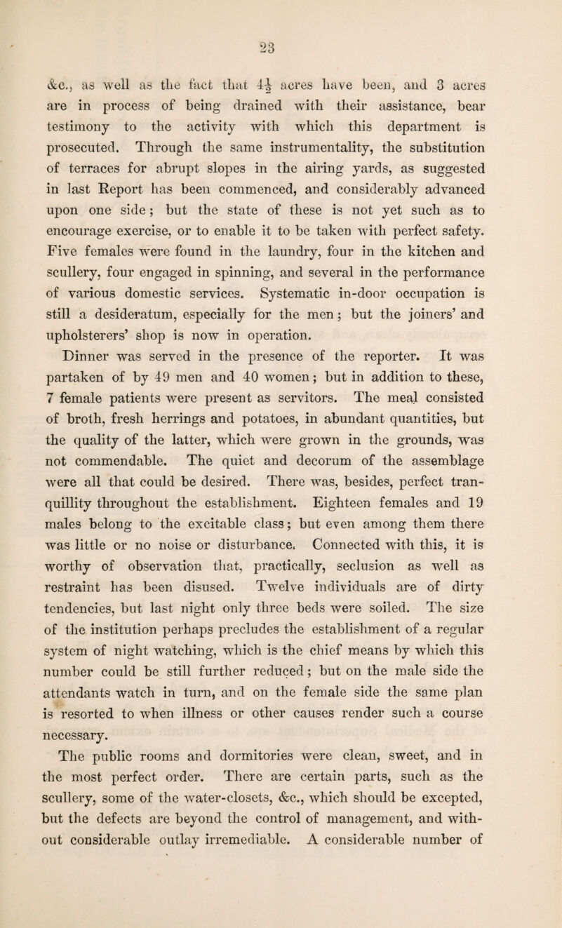 &c.j as well a8 tlie fact that 4-J acres have been, and 3 acres are in process of being drained with their assistance, bear testimony to the activity with which this department is prosecuted. Through the same instrumentality, the substitution of terraces for abrupt slopes in the airing yards, as suggested in last Report has been commenced, and considerably advanced upon one side; but the state of these is not yet such as to encourage exercise, or to enable it to be taken with perfect safety. Five females were found in the laundry, four in the kitchen and scullery, four engaged in spinning, and several in the performance of various domestic services. Systematic in-door occupation is still a desideratum, especially for the men; but the joiners’ and upholsterers’ shop is now in operation. Dinner was served in the presence of the reporter. It was partaken of by 49 men and 40 women; but in addition to these, 7 female patients were present as servitors. The meal consisted of broth, fresh herrings and potatoes, in abundant quantities, but the quality of the latter, which were grown in the grounds, was not commendable. The quiet and decorum of the assemblage were all that could be desired. There was, besides, perfect tran¬ quillity throughout the establishment. Eighteen females and 19 males belong to the excitable class; but even among them there was little or no noise or disturbance. Connected with this, it is worthy of observation that, practically, seclusion as well as restraint has been disused. Twelve individuals are of dirty tendencies, but last night only three beds were soiled. The size of the institution perhaps precludes the establishment of a regular system of night watching, which is the chief means by which this number could be still further reduced; but on the male side the attendants watch in turn, and on the female side the same plan is resorted to when illness or other causes render such a course necessary. The public rooms and dormitories were clean, sweet, and in the most perfect order. There are certain parts, such as the scullery, some of the water-closets, &c., which should be excepted, but the defects are beyond the control of management, and with¬ out considerable outlay irremediable. A considerable number of