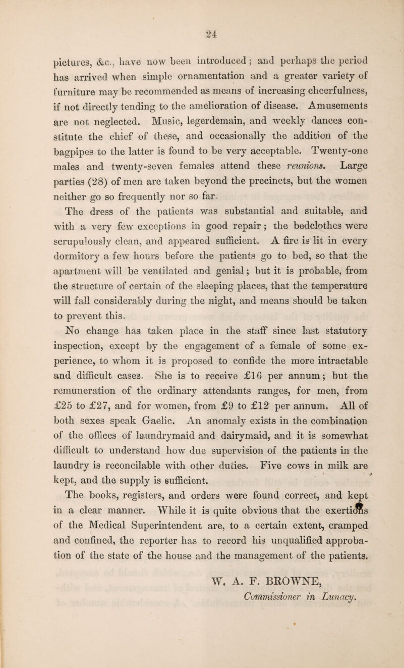 pictures, &c., have now been introduced; and perhaps the period has arrived when simple ornamentation and a greater variety of furniture may be recommended as means of increasing cheerfulness, if not directly tending to the amelioration of disease. Amusements are not neglected. Music, legerdemain, and weekly dances con¬ stitute the chief of these, and occasionally the addition of the bagpipes to the latter is found to be very acceptable. Twenty-one males and twenty-seven females attend these reunions. Large parties (28) of men are taken beyond the precincts, but the women neither go so frequently nor so far. The dress of the patients was substantial and suitable, and with a very few exceptions in good repair; the bedclothes were scrupulously clean, and appeared sufficient. A fire is lit in every dormitory a few hours before the patients go to bed, so that the apartment will be ventilated and genial; but it is probable, from the structure of certain of the sleeping places, that the temperature will fall considerably during the night, and means should be taken to prevent this. No change has taken place in the staff since last statutory inspection, except by the engagement of a female of some ex¬ perience, to whom it is proposed to confide the more intractable and difficult cases. She is to receive £16 per annum; but the remuneration of the ordinary attendants ranges, for men, from £25 to £27, and for women, from £9 to £12 per annum. All of both sexes speak Gaelic. An anomaly exists in the combination of the offices of la.undrymaid and dairymaid, and it is somewhat difficult to understand how due supervision of the patients in the laundry is reconcilable with other duties. Five cows in milk are i kept, and the supply is sufficient. The books, registers, and orders were found correct, and kept in a clear manner. While it is quite obvious that the exerti(ffis of the Medical Superintendent are, to a certain extent, cramped and confined, the reporter has to record his unqualified approba¬ tion of the state of the house and the management of the patients. W. A. F. BROWNE, Commissioner in Lunacy.