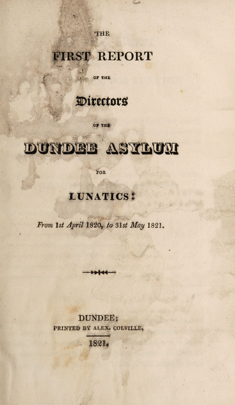 -‘s'. ■■ THE REPORT or TH£ SDitectorsf r. or THir V*^ •^V'^ -ji ■ . FOB . '^' - LUNATICS I From 1st Aj^ril iS^Ox to 31st May 1821. DUNDEE; V* PRINTED BY ALEX. COLVILLE*