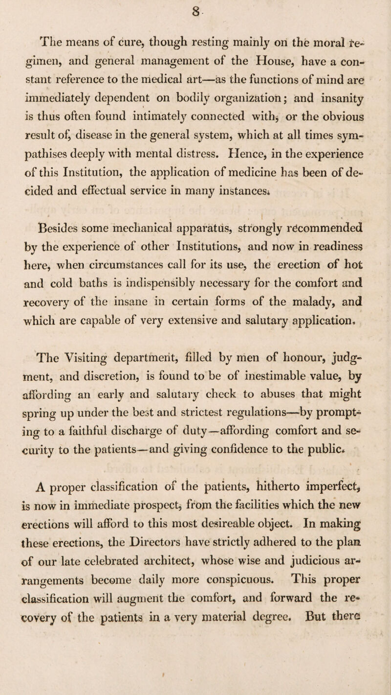 The means of cure, though resting mainly on the moral te- gimen, and general management of the House, have a con¬ stant reference to the medical art—as the functions of mind are immediately dependent on bodily organization; and insanity is thus often found intimately connected with^ or the obvious result of, disease in the general system, which at all times sym¬ pathises deeply with mental distress. Hence, in the experience of this Institution, the application of medicine has been of de¬ cided and effectual service in many instances; Besides some mechanical apparatus, strongly recommended by the experience of other Institutions, and now in readiness here, when circumstances call for its use, the erection of hot and cold baths is indispensibly necessary for the comfort and recovery of the insane in certain forms of the malady, and which are capable of very extensive and salutary application. The Visiting department, filled by men of honour, judg¬ ment, and discretion, is found to be of inestimable value, by affording an early and salutary check to abuses that might spring up under the best and strictest regulations—by prompt¬ ing to a faithful discharge of duty—affording comfort and se¬ curity to the patients—and giving confidence to the public# j » ♦ A proper classification of the patients, hitherto imperfect, is now in immediate prospect^ from the facilities which the new erections will afford to this most desireable object. In making these erections, the Directors have strictly adhered to the plan of our late celebrated architect, whose wise and judicious ar¬ rangements become daily more conspicuous. This proper classification will augment the comfort, and forward the re¬ covery of the patients in a very material degree. But there