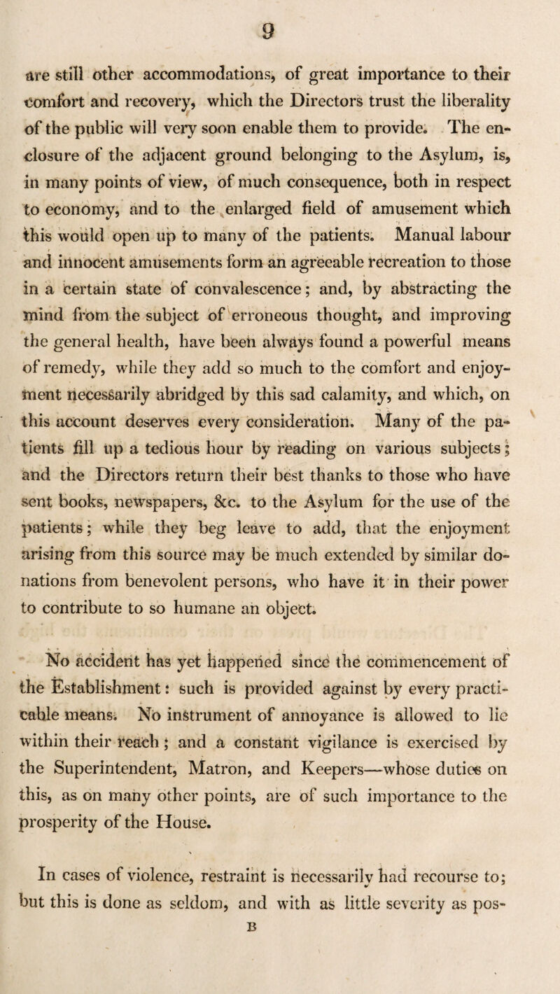 Are still other accommodations, of great importance to their comfort and recovery, which the Directors trust the liberality of the public will very soon enable them to provide; The en¬ closure of the adjacent ground belonging to the Asylum, is, in many points of View, of much consequence, both in respect to economy, and to the enlarged field of amusement which this would open up to many of the patients. Manual labour and innocent amusements form an agreeable recreation to those in a certain state of convalescence; and, by abstracting the mind from the subject of ^erroneous thought, and improving the general health, have beeh alwAys found a powerful means of remedy, while they add so much to the comfort and enjoy¬ ment necessarily abridged by this sad calamity, and which, on this account deserves every consideration. Many of the pa¬ tients fill tip a tedious hour by reading on various subjects; and the Directors return their best thanks to those who have sent books, newspapers, &c. to the Asylum for the use of the patients; while they beg leave to add, that the enjoyment arising from this source may be much extended by similar do¬ nations from benevolent persons, who have it in their power to contribute to so humane an object. No accident has yet happened since the corrimencement of the Establishment: such is provided against by every practi¬ cable meansi No instrument of annoyance is allowed to lie within their reach; and a constant vigilance is exercised by the Superintendent, Matron, and Keepers—whose dutiee on this, as on many other points, are of such importance to the prosperity of the House. In cases of violence, restraint is necessarily had recourse to: but this is done as seldom, and with as little severity as pos- B