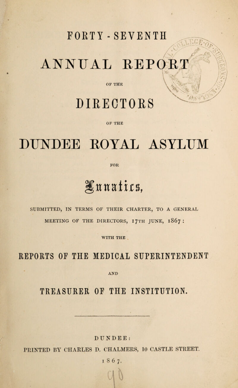 FORTY - SEVENTH / V.) ■Z/ ' w T -■V u ANNUAL REPORT OF THE DIRECTORS 1^1 // ■ rJ \ W \ vi;>\ \ X % \ CL \ '.V \1 ^yi- VcV/-- \-,jS w N ' -1 OF THE DUNDEE ROYAL ASYLUM FOR murlirs, SUBMITTED, IN TERMS OF THEIR CHARTER, TO A GENERAL MEETING OF THE DIRECTORS, 17TH JUNE, 1867 : WITH THE REPORTS OF THE MEDICAL SUPERINTENDENT AND TREASURER OE THE INSTITUTION. DUNDEE: PRINTED BY CHARLES D. CHALMERS, 10 CASTLE STREET. 1867.