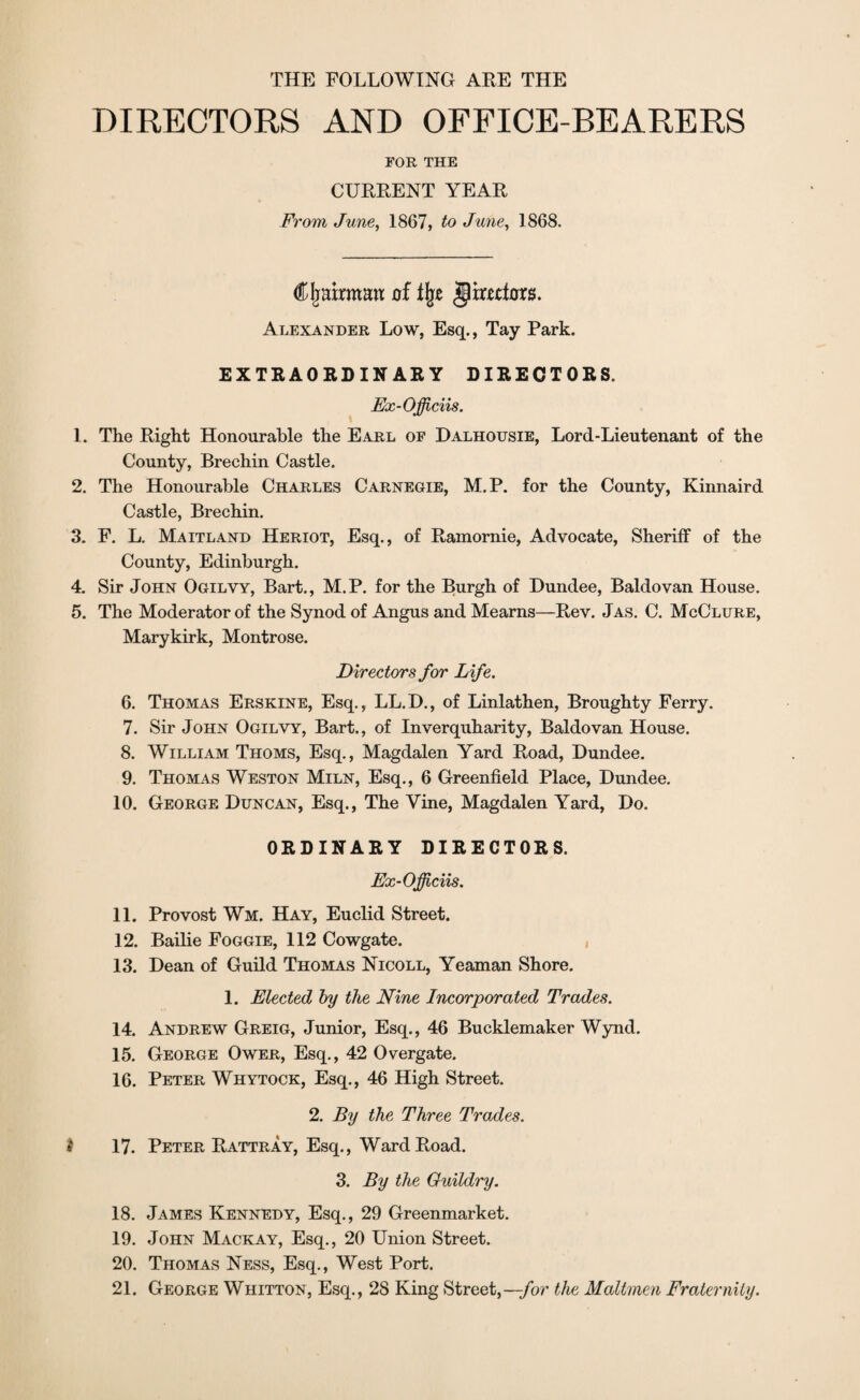 THE FOLLOWING ARE THE DIRECTORS AND OFFICE-BEARERS FOR THE CURRENT YEAR From June, 1867, to June, 1868. Cjraxrmmt of % jlirafhrs. Alexander Low, Esq., Tay Park. EXTRAORDINARY DIRECTORS. Fx-Officiis. 1. The Right Honourable the Earl of Dalhousie, Lord-Lieutenant of the County, Brechin Castle. 2. The Honourable Charles Carnegie, M.P. for the County, Kinnaird Castle, Brechin. 3. F. L. Maitland Heriot, Esq., of Ramomie, Advocate, Sheriff of the County, Edinburgh. 4. Sir John Ogilvy, Bart., M.P. for the Burgh of Dundee, Baldovan House. 5. The Moderator of the Synod of Angus and Mearns—Rev. Jas. C. McClure, Marykirk, Montrose. Directors for Life. 6. Thomas Erskine, Esq., LL.D., of Linlathen, Broughty Ferry. 7. Sir John Ogilvy, Bart., of Inverquharity, Baldovan House. 8. William Thoms, Esq., Magdalen Yard Road, Dundee. 9. Thomas Weston Miln, Esq., 6 Greenfield Place, Dundee. 10. George Duncan, Esq., The Vine, Magdalen Yard, Do. ORDINARY DIRECTORS. Fx-Officiis. 11. Provost Wm. Hay, Euclid Street. 12. Bailie Foggie, 112 Cowgate. 13. Dean of Guild Thomas Nicoll, Yeaman Shore. 1. Elected by the Nine Incorporated Trades. 14. Andrew Greig, Junior, Esq., 46 Bucklemaker Wynd. 15. George Ower, Esq., 42 Overgate. 16. Peter Whytock, Esq., 46 High Street. 2. By the Three Trades, i 17. Peter Rattray, Esq., Ward Road. 3. By the Guildry. 18. James Kennedy, Esq., 29 Greenmarket. 19. John Mackay, Esq., 20 Union Street. 20. Thomas Ness, Esq., West Port. 21. George Whitton, Esq., 28 King Street,—/or the Mailmen Fraternity.