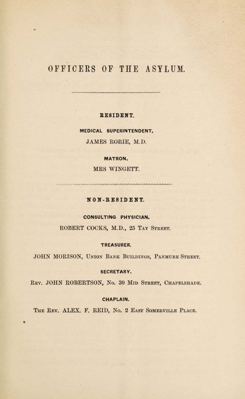 OFFICEKS OF THE ASYLUM. RESIDENT. MEDICAL SUPERINTENDENT, JAMES ROME, M.D. MATRON. MRS WINGETT. NON-RESIDENT. CONSULTING PHYSICIAN. ROBERT COCKS, M.D., 25 Tay Street. TREASURER. JOHN MORISON, Union Bank Buildings, Panmure Street. SECRETARY. Rev. JOHN ROBERTSON, No. 30 Mid Street, Chapelshade. CHAPLAIN. The Rev. ALEX. F. REID, No. 2 East Somerville Place.