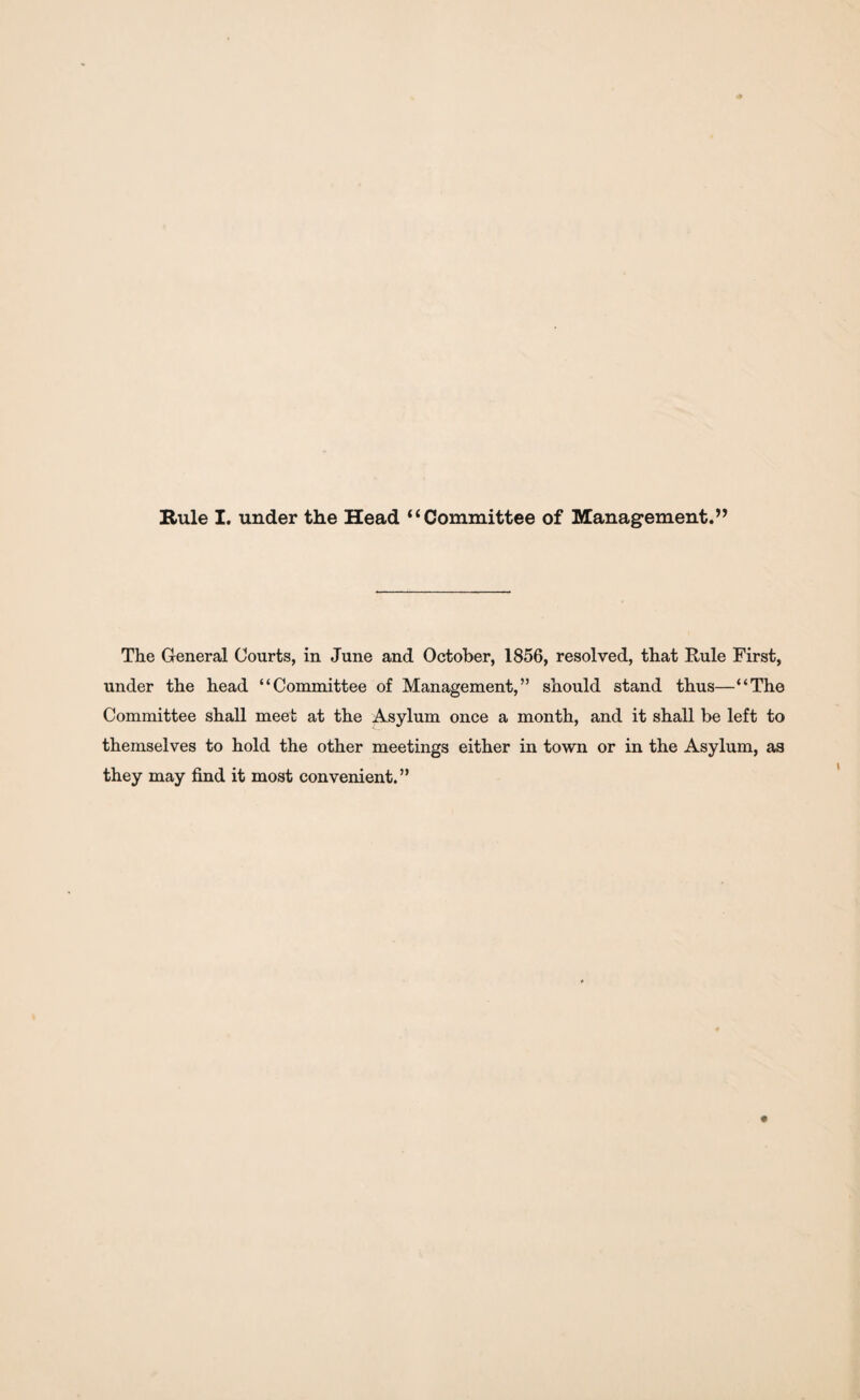 Rule I. under the Head “Committee of Management.” The General Courts, in June and October, 1856, resolved, that Rule First, under the head “Committee of Management,” should stand thus—“The Committee shall meet at the Asylum once a month, and it shall be left to themselves to hold the other meetings either in town or in the Asylum, as they may find it most convenient.”