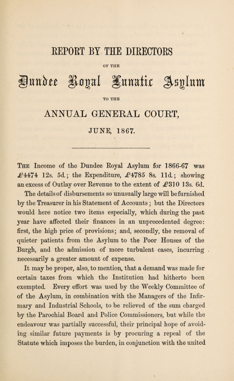 REPORT BY THE DIRECTORS OF THE TO THE nmtk ANNUAL GENERAL COURT, JUNE, 1867. The Income of the Dundee Royal Asylum for 1866-67 was 4 12s. 5d.; the Expenditure, JP4785 8s. lid.; showing an excess of Outlay over Revenue to the extent of i?3] 0 13s. 6d. The details of disbursements so unusually large will be furnished by the Treasurer in his Statement of Accounts; but the Directors would here notice two items especially, which during the past year have affected their finances in an unprecedented degree: first, the high price of provisions; and, secondly, the removal of quieter patients from the Asylum to the Poor Houses of the Burgh, and the admission of more turbulent cases, incurring necessarily a greater amount of expense. It may be proper, also, to mention, that a demand was made for certain taxes from which the Institution had hitherto been exempted. Every effort was used by the Weekly Committee of of the Asylum, in combination with the Managers of the Infir¬ mary and Industrial Schools, to be relieved of the sum charged by the Parochial Board and Police Commissioners, but while the endeavour was partially successful, their principal hope of avoid¬ ing similar future payments is by procuring a repeal of the Statute which imposes the burden, in conjunction with the united