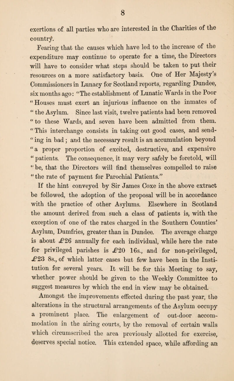 exertions of all parties who are interested in the Charities of the country. Fearing that the causes which have led to the increase of the expenditure may continue to operate for a time, the Directors will have to consider what steps should be taken to put their resources on a more satisfactory basis. One of Her Majesty's Commissioners in Lunacy for Scotland reports, regarding Dundee, six months ago: “The establishment of Lunatic Wards in the Poor “Houses must exert an injurious influence on the inmates of “ the Asylum. Since last visit, twelve patients had been removed “ to these Wards, and seven have been admitted from them. “ This interchange consists in taking out good cases, and send- “ ing in bad ; and the necessary result is an accumulation beyond “a proper proportion of excited, destructive, and expensive “ patients. The consequence, it may very safely be foretold, will “ be, that the Directors will find themselves compelled to raise “ the rate of payment for Parochial Patients. If the hint conveyed by Sir James Coxe in the above extract be followed, the adoption of the proposal will be in accordance with the practice of other Asylums. Elsewhere in Scotland the amount derived from such a class of patients is, with the exception of one of the rates charged in the Southern Counties' Asylum, Dumfries, greater than in Dundee. The average charge is about J?26 annually for each individual, while here the rate for privileged parishes is J?20 16s., and for non-privileged, ^P23 8s., of which latter cases but few have been in the Insti¬ tution for several years. It will be for this Meeting to say, whether power should be given to the Weekly Committee to suggest measures by which the end in view may be obtained. Amongst the improvements effected during the past year, the alterations in the structural arrangements of the Asylum occupy a prominent place. The enlargement of out-door accom¬ modation in the airing courts, by the removal of certain walls which circumscribed the area previously allotted for exercise, deserves special notice. This extended space, while affording an