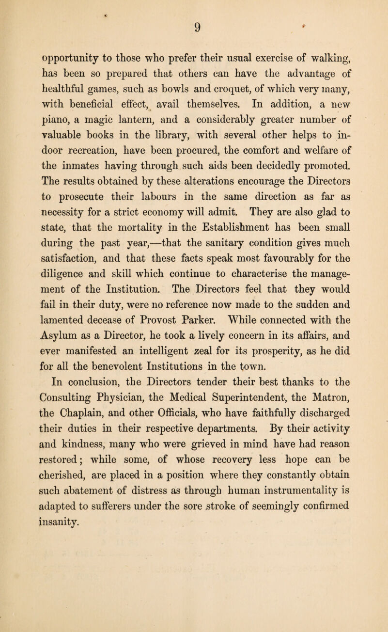 opportunity to those who prefer their usual exercise of walking, has been so prepared that others can have the advantage of healthful games, such as bowls and croquet, of which very many, with beneficial effect, avail themselves. In addition, a new piano, a magic lantern, and a considerably greater number of valuable books in the library, with several other helps to in¬ door recreation, have been procured, the comfort and welfare of the inmates having through such aids been decidedly promoted. The results obtained by these alterations encourage the Directors to prosecute their labours in the same direction as far as necessity for a strict economy will admit. They are also glad to state, that the mortality in the Establishment has been small during the past year,—that the sanitary condition gives much satisfaction, and that these facts speak most favourably for the diligence and skill which continue to characterise the manage¬ ment of the Institution. The Directors feel that they would fail in their duty, were no reference now made to the sudden and lamented decease of Provost Parker. While connected with the Asylum as a Director, he took a lively concern in its affairs, and ever manifested an intelligent zeal for its prosperity, as he did for all the benevolent Institutions in the town. In conclusion, the Directors tender their best thanks to the Consulting Physician, the Medical Superintendent, the Matron, the Chaplain, and other Officials, who have faithfully discharged their duties in their respective departments. By their activity and kindness, many who were grieved in mind have had reason restored; while some, of whose recovery less hope can be cherished, are placed in a position where they constantly obtain such abatement of distress as through human instrumentality is adapted to sufferers under the sore stroke of seemingly confirmed insanity.