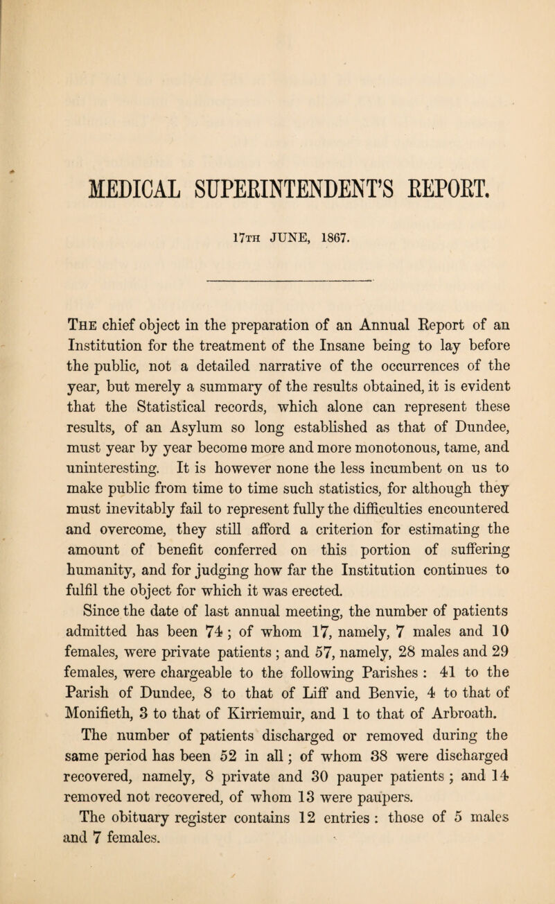 MEDICAL SUPERINTENDENT’S REPORT. 17th JUNE, 1867. The chief object in the preparation of an Annual Report of an Institution for the treatment of the Insane being to lay before the public, not a detailed narrative of the occurrences of the year, but merely a summary of the results obtained, it is evident that the Statistical records, which alone can represent these results, of an Asylum so long established as that of Dundee, must year by year become more and more monotonous, tame, and uninteresting. It is however none the less incumbent on us to make public from time to time such statistics, for although they must inevitably fail to represent fully the difficulties encountered and overcome, they still afford a criterion for estimating the amount of benefit conferred on this portion of suffering humanity, and for judging how far the Institution continues to fulfil the object for which it was erected. Since the date of last annual meeting, the number of patients admitted has been 74; of whom 17, namely, 7 males and 10 females, were private patients ; and 57, namely, 28 males and 29 females, were chargeable to the following Parishes : 41 to the Parish of Dundee, 8 to that of Liff and Benvie, 4 to that of Monifieth, 3 to that of Kirriemuir, and 1 to that of Arbroath. The number of patients discharged or removed during the same period has been 52 in all; of whom 38 were discharged recovered, namely, 8 private and 30 pauper patients ; and 14 removed not recovered, of whom 13 were paupers. The obituary register contains 12 entries : those of 5 males