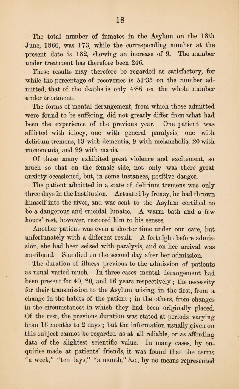 The total number of inmates in the Asylum on the 18th June, 1866, was 173, while the corresponding number at the present date is 182, showing an increase of 9. The number under treatment has therefore been 246. These results may therefore be regarded as satisfactory, for while the percentage of recoveries is 51 35 on the number ad¬ mitted, that of the deaths is only 4 86 on the whole number under treatment. The forms of mental derangement, from which those admitted were found to be suffering, did not greatly differ from what had been the experience of the previous year. One patient was afflicted with idiocy, one with general paralysis, one with delirium tremens, 13 with dementia, 9 with melancholia, 20 with monomania, and 29 with mania. Of these many exhibited great violence and excitement, so much so that on the female side, not only was there great anxiety occasioned, but, in some instances, positive danger. The patient admitted in a state of delirium tremens was only three days in the Institution. Actuated by frenzy, he had thrown himself into the river, and was sent to the Asylum certified to be a dangerous and suicidal lunatic. A warm bath and a few hours' rest, however, restored him to his senses. Another patient was even a shorter time under our care, but unfortunately with a different result. A fortnight before admis¬ sion, she had been seized with paralysis, and on her arrival was moribund. She died on the second day after her admission. The duration of illness previous to the admission of patients as usual varied much. In three cases mental derangement had been present for 40, 20, and 16 years respectively; the necessity for their transmission to the Asylum arising, in the first, from a change in the habits of the patient; in the others, from changes in the circumstances in which they had been originally placed. Of the rest, the previous duration was stated at periods varying from 16 months to 2 days ; but the information usually given on this subject cannot be regarded as at all reliable, or as affording data of the slightest scientific value. In many cases, by en¬ quiries made at patients' friends, it was found that the terms “a week, “ten days, “a month, &c., by no means represented