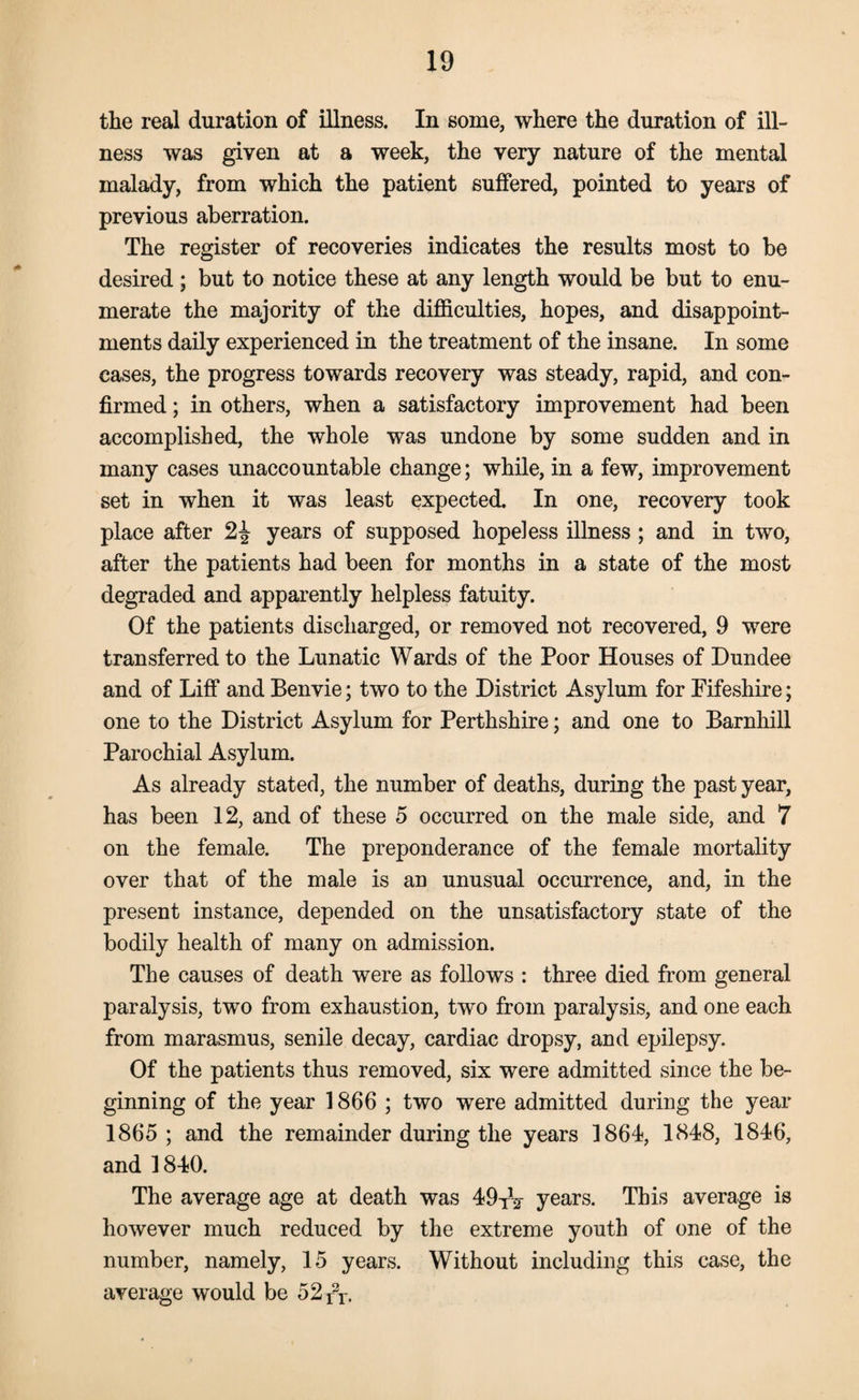 the real duration of illness. In some, where the duration of ill¬ ness was given at a week, the very nature of the mental malady, from which the patient suffered, pointed to years of previous aberration. The register of recoveries indicates the results most to be desired ; but to notice these at any length would be but to enu¬ merate the majority of the difficulties, hopes, and disappoint¬ ments daily experienced in the treatment of the insane. In some cases, the progress towards recovery was steady, rapid, and con¬ firmed ; in others, when a satisfactory improvement had been accomplished, the whole was undone by some sudden and in many cases unaccountable change; while, in a few, improvement set in when it was least expected. In one, recovery took place after 2£ years of supposed hopeless illness ; and in two, after the patients had been for months in a state of the most degraded and apparently helpless fatuity. Of the patients discharged, or removed not recovered, 9 were transferred to the Lunatic Wards of the Poor Houses of Dundee and of Liff and Benvie; two to the District Asylum for Eifeshire; one to the District Asylum for Perthshire; and one to Barnhill Parochial Asylum. As already stated, the number of deaths, during the past year, has been 12, and of these 5 occurred on the male side, and 7 on the female. The preponderance of the female mortality over that of the male is an unusual occurrence, and, in the present instance, depended on the unsatisfactory state of the bodily health of many on admission. The causes of death were as follows : three died from general paralysis, two from exhaustion, two from paralysis, and one each from marasmus, senile decay, cardiac dropsy, and epilepsy. Of the patients thus removed, six were admitted since the be¬ ginning of the year 1866; two were admitted during the year 1865; and the remainder during the years 1864, 1848, 1846, and 1840. The average age at death was 49TV years. This average is however much reduced by the extreme youth of one of the number, namely, 15 years. Without including this case, the average would be 52X2T.