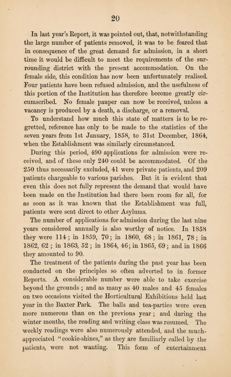 In last year’s Report, it was pointed out, that, notwithstanding the large number of patients removed, it was to be feared that in consequence of the great demand for admission, in a short time it would be difficult to meet the requirements of the sur¬ rounding district with the present accommodation. On the female side, this condition has now been unfortunately realised. Four patients have been refused admission, and the usefulness of this portion of the Institution has therefore become greatly cir¬ cumscribed. No female pauper can now be received, unless a vacancy is produced by a death, a discharge, or a removal. To understand how much this state of matters is to be re¬ gretted, reference has only to be made to the statistics of the seven years from 1st January, 1858, to 31st December, 1864, when the Establishment was similarly circumstanced. During this period, 490 applications for admission were re¬ ceived, and of these only 240 could be accommodated. Of the 250 thus necessarily excluded, 41 were private patients, and 209 patients chargeable to various parishes. But it is evident that even this does not fully represent the demand that would have been made on the Institution had there been room for all, for as soon as it was known that the Establishment was full, patients were sent direct to other Asylums. The number of applications for admission during the last nine years considered annually is also worthy of notice. In 1858 they were 114; in 1859, 70; in 1860, 68; in 1861, 78; in 1862, 62 ; in 1863, 52 ; in 1864, 46; in 1865, 69; and in 1866 they amounted to 90. The treatment of the patients during the past year has been conducted on the principles so often adverted to in former Reports. A considerable number were able to take exercise beyond the grounds ; and as many as 40 males and 45 females on two occasions visited the Horticultural Exhibitions held last year in the Baxter Park. The balls and tea-parties were even more numerous than on the previous year ; and during the winter months, the reading and writing class was resumed. The weekly readings were also numerously attended, and the much- appreciated “ cookie-shines,” as they are familiarly called by the patients, were not wanting. This form of entertainment