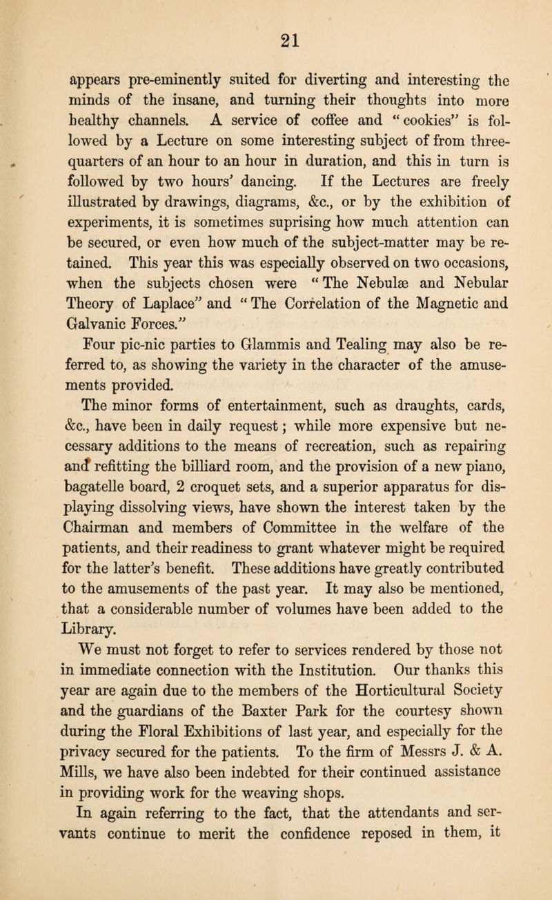 appears pre-eminently suited for diverting and interesting the minds of the insane, and turning their thoughts into more healthy channels. A service of coffee and “cookies’ is fol¬ lowed by a Lecture on some interesting subject of from three- quarters of an hour to an hour in duration, and this in turn is followed by two hours’ dancing. If the Lectures are freely illustrated by drawings, diagrams, &c., or by the exhibition of experiments, it is sometimes suprising how much attention can be secured, or even how much of the subject-matter may be re¬ tained. This year this was especially observed on two occasions, when the subjects chosen were “ The Nebulae and Nebular Theory of Laplace” and “ The Correlation of the Magnetic and Galvanic Forces.” Four pic-nic parties to Glammis and Tealing may also be re¬ ferred to, as showing the variety in the character of the amuse¬ ments provided. The minor forms of entertainment, such as draughts, cards, &c., have been in daily request; while more expensive but ne¬ cessary additions to the means of recreation, such as repairing an(f refitting the billiard room, and the provision of a new piano, bagatelle board, 2 croquet sets, and a superior apparatus for dis¬ playing dissolving views, have shown the interest taken by the Chairman and members of Committee in the welfare of the patients, and their readiness to grant whatever might be required for the latter’s benefit. These additions have greatly contributed to the amusements of the past year. It may also be mentioned, that a considerable number of volumes have been added to the Library. We must not forget to refer to services rendered by those not in immediate connection with the Institution. Our thanks this year are again due to the members of the Horticultural Society and the guardians of the Baxter Park for the courtesy shown during the Floral Exhibitions of last year, and especially for the privacy secured for the patients. To the firm of Messrs J. & A. Mills, we have also been indebted for their continued assistance in providing work for the weaving shops. In again referring to the fact, that the attendants and ser¬ vants continue to merit the confidence reposed in them, it