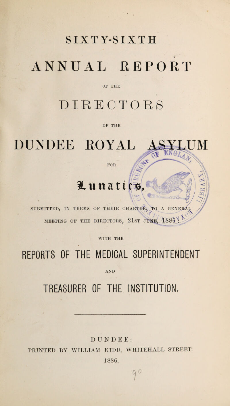 SIXTY-SIXTH ANNUAL REPORT or THE DIRECTORS OF THE DUNDEE ROYAL FOR H u it a 11 SUBMITTED, IN TERMS OF THEIR CHARTED, MEETING OF THE DIRECTORS, 21ST J WITH THE REPORTS OF THE MEDICAL SUPERINTENDENT AND TREASURER OF THE INSTITUTION. DUNDEE: PRINTED BY WILLIAM KIDD, WHITEHALL STREET. 1886.