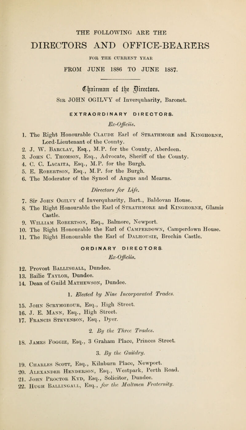 THE FOLLOWING ARE THE DIRECTORS AND OFFICE-BEARERS FOR THE CURRENT YEAR FROM JUNE 1886 TO JUNE 1887. Cfrairman of % directors. Sir JOHN OGILVY of Inverquharity, Baronet. EXTRAORDINARY DIRECTORS. Ex-Officiis. 1. The Right Honourable Claude Earl of Strathmore and Kinghorne, Lord-Lieutenant of the County. 2. J. W. Barclay, Esq., M.P. for the County, Aberdeen. 3. John C. Thomson, Esq., Advocate, Sheriff of the County. 4. C. C. Lacaita, Esq., M.P. for the Burgh. 5. E. Robertson, Esq., M.P. for the Burgh. 6. The Moderator of the Synod of Angus and Mearns. Directors for Life. 7. Sir John Ogilvy of Inverquharity, Bart., Baldovan House. 8. The Right Honourable the Earl of Strathmore and Kinghorne, Glamis Castle. 9. William Robertson, Esq., Balmore, Newport. 10. The Right Honourable the Earl of Camperdown, Camperdown House. 11. The Right Honourable the Earl of Dalhousie, Brechin Castle. ORDINARY DIRECTORS. Ex-Officiis. 12. Provost Ballingall, Dundee. 13. Bailie Taylor, Dundee. 14. Dean of Guild Mathewson, Dundee. 1. Elected by Nine Incorporated Trades. 15. John Scrymgeour, Esq., High Street. 16. J. E. Mann, Esq., High Street. 17. Francis Stevenson, Esq., Dyer. 2. By the Three Trades. 18. James Foggie, Esq., 3 Graham Place, Princes Street. 3. By the Guilclry. 19. Charles Scott, Esq., Kilnburn Place, Newport. 20. Alexander Henderson, Esq., Westpark, Perth Road. 21. John Proctor Kyd, Esq., Solicitor, Dundee. 22. Hugh Ballingall, Esq., for the Maltmen Fraternity.