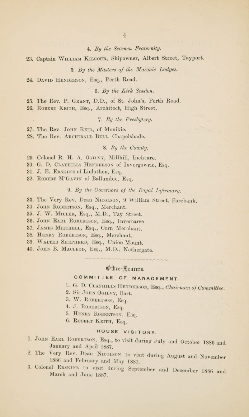 4. By the Seamen Fraternity. 23. Captain William Kilgour, Shipowner, Albert Street, Tayport. 5. By the Masters of the Masonic Lodges. 24. David Henderson, Esq., Perth Road, 6. By the Kirk Session. 25. The Rev. P. Grant, D.D., of St. John’s, Perth Road. 26. Robert Keith, Esq., Architect, High Street, 7. By the Presbytery. 27. The Rev. John Reid, of Monikie. 28. The Rev. Archibald Bell, Chapelshade. 8. By the County. 29. Colonel R. H. A. Ogilvy, Millhill, Inchture. 30. G. D. Clayhills Henderson of Invergowrie, Esq. 31. J. E. Erskine of Linlathen, Esq. 32. Robert M‘Gavin of Ballumbie, Esq. 9. By the Governors of the Royal Infirmary. 33. The Very Rev. Dean Nicolson, 9 William Street, Eorebank. 34. John Robertson, Esq., Merchant. 35. J. W. Miller, Esq., M.D., Tay Street. 36. John Earl Robertson, Esq., Invercarse 37. James Mitchell, Esq., Corn Merchant. 38. Henry Robertson, Esq., Merchant. 39. Walter Shepherd, Esq., Union Mount. 40. John B. Macleod, Esq., M.D., Netliergate. COMMITTEE OF MANAGEMENT. 1. G. D. Clayhills Henderson, Esq., Chairman of Committee. 2. Sir John Ogilvy, Bart. 3. W. Robertson, Esq. 4. J. Robertson, Esq. 5. Henry Robertson, Esq. 6. Robert Keith, Esq. wvjoc. viol I UKS, 1. John Earl Kobertson, Esq., to visit during July and October 1886 and January and April 1887. 2. The Very Rev Dean Nicolson to visit during August and November 1886 and February and May 1887. 3. Colonel Erskine to visit during September and December 1886 and March and June 1887.